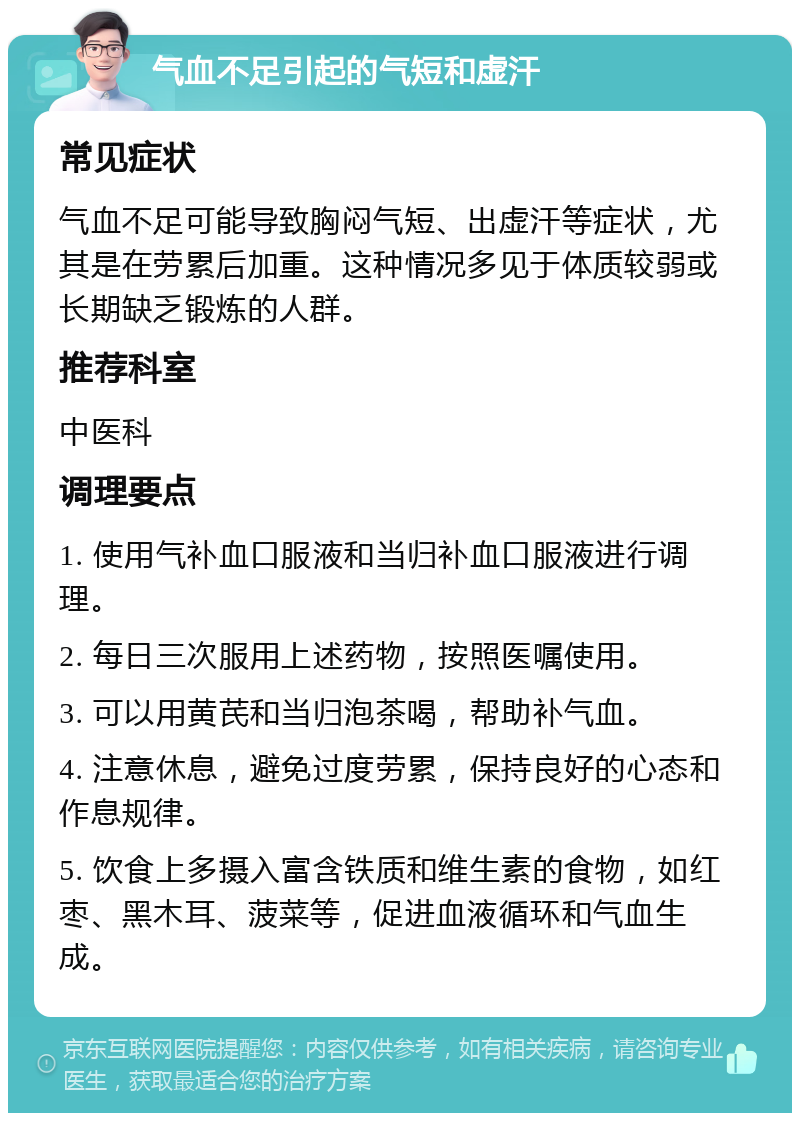 气血不足引起的气短和虚汗 常见症状 气血不足可能导致胸闷气短、出虚汗等症状，尤其是在劳累后加重。这种情况多见于体质较弱或长期缺乏锻炼的人群。 推荐科室 中医科 调理要点 1. 使用气补血口服液和当归补血口服液进行调理。 2. 每日三次服用上述药物，按照医嘱使用。 3. 可以用黄芪和当归泡茶喝，帮助补气血。 4. 注意休息，避免过度劳累，保持良好的心态和作息规律。 5. 饮食上多摄入富含铁质和维生素的食物，如红枣、黑木耳、菠菜等，促进血液循环和气血生成。