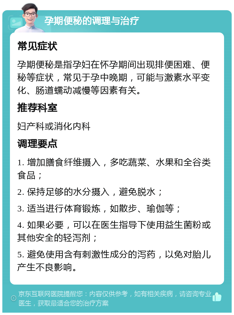 孕期便秘的调理与治疗 常见症状 孕期便秘是指孕妇在怀孕期间出现排便困难、便秘等症状，常见于孕中晚期，可能与激素水平变化、肠道蠕动减慢等因素有关。 推荐科室 妇产科或消化内科 调理要点 1. 增加膳食纤维摄入，多吃蔬菜、水果和全谷类食品； 2. 保持足够的水分摄入，避免脱水； 3. 适当进行体育锻炼，如散步、瑜伽等； 4. 如果必要，可以在医生指导下使用益生菌粉或其他安全的轻泻剂； 5. 避免使用含有刺激性成分的泻药，以免对胎儿产生不良影响。