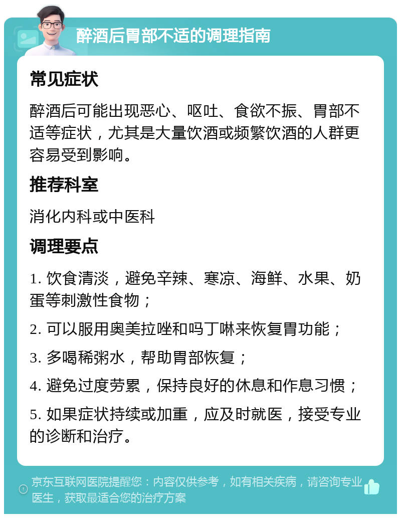 醉酒后胃部不适的调理指南 常见症状 醉酒后可能出现恶心、呕吐、食欲不振、胃部不适等症状，尤其是大量饮酒或频繁饮酒的人群更容易受到影响。 推荐科室 消化内科或中医科 调理要点 1. 饮食清淡，避免辛辣、寒凉、海鲜、水果、奶蛋等刺激性食物； 2. 可以服用奥美拉唑和吗丁啉来恢复胃功能； 3. 多喝稀粥水，帮助胃部恢复； 4. 避免过度劳累，保持良好的休息和作息习惯； 5. 如果症状持续或加重，应及时就医，接受专业的诊断和治疗。