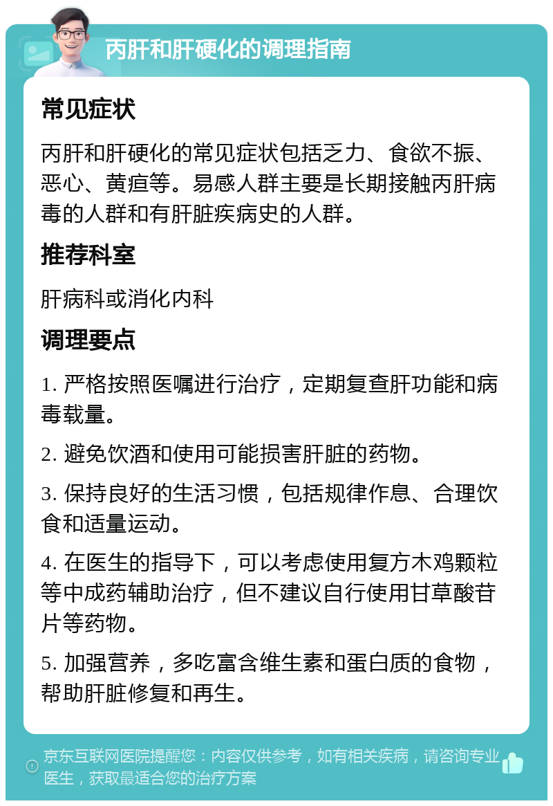 丙肝和肝硬化的调理指南 常见症状 丙肝和肝硬化的常见症状包括乏力、食欲不振、恶心、黄疸等。易感人群主要是长期接触丙肝病毒的人群和有肝脏疾病史的人群。 推荐科室 肝病科或消化内科 调理要点 1. 严格按照医嘱进行治疗，定期复查肝功能和病毒载量。 2. 避免饮酒和使用可能损害肝脏的药物。 3. 保持良好的生活习惯，包括规律作息、合理饮食和适量运动。 4. 在医生的指导下，可以考虑使用复方木鸡颗粒等中成药辅助治疗，但不建议自行使用甘草酸苷片等药物。 5. 加强营养，多吃富含维生素和蛋白质的食物，帮助肝脏修复和再生。