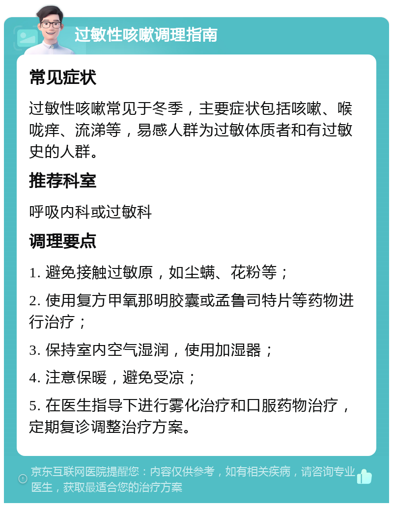 过敏性咳嗽调理指南 常见症状 过敏性咳嗽常见于冬季，主要症状包括咳嗽、喉咙痒、流涕等，易感人群为过敏体质者和有过敏史的人群。 推荐科室 呼吸内科或过敏科 调理要点 1. 避免接触过敏原，如尘螨、花粉等； 2. 使用复方甲氧那明胶囊或孟鲁司特片等药物进行治疗； 3. 保持室内空气湿润，使用加湿器； 4. 注意保暖，避免受凉； 5. 在医生指导下进行雾化治疗和口服药物治疗，定期复诊调整治疗方案。