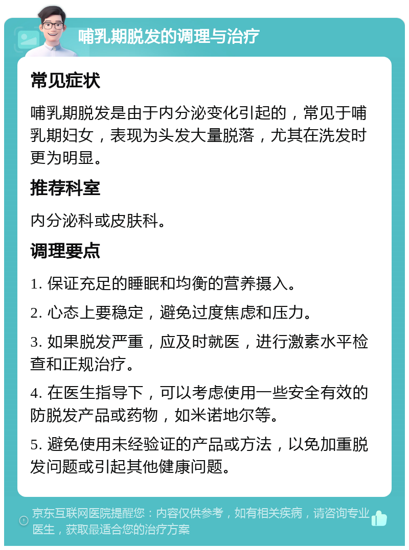 哺乳期脱发的调理与治疗 常见症状 哺乳期脱发是由于内分泌变化引起的，常见于哺乳期妇女，表现为头发大量脱落，尤其在洗发时更为明显。 推荐科室 内分泌科或皮肤科。 调理要点 1. 保证充足的睡眠和均衡的营养摄入。 2. 心态上要稳定，避免过度焦虑和压力。 3. 如果脱发严重，应及时就医，进行激素水平检查和正规治疗。 4. 在医生指导下，可以考虑使用一些安全有效的防脱发产品或药物，如米诺地尔等。 5. 避免使用未经验证的产品或方法，以免加重脱发问题或引起其他健康问题。