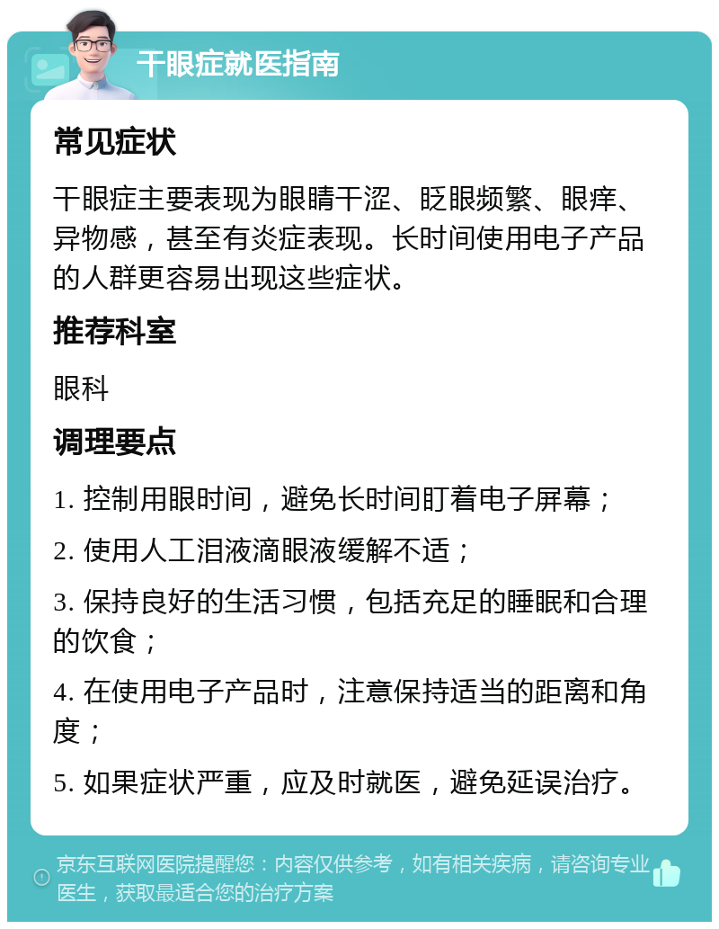 干眼症就医指南 常见症状 干眼症主要表现为眼睛干涩、眨眼频繁、眼痒、异物感，甚至有炎症表现。长时间使用电子产品的人群更容易出现这些症状。 推荐科室 眼科 调理要点 1. 控制用眼时间，避免长时间盯着电子屏幕； 2. 使用人工泪液滴眼液缓解不适； 3. 保持良好的生活习惯，包括充足的睡眠和合理的饮食； 4. 在使用电子产品时，注意保持适当的距离和角度； 5. 如果症状严重，应及时就医，避免延误治疗。