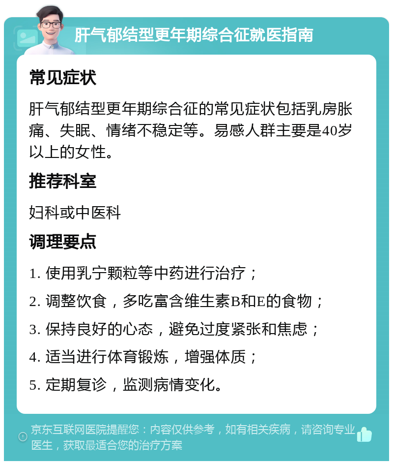 肝气郁结型更年期综合征就医指南 常见症状 肝气郁结型更年期综合征的常见症状包括乳房胀痛、失眠、情绪不稳定等。易感人群主要是40岁以上的女性。 推荐科室 妇科或中医科 调理要点 1. 使用乳宁颗粒等中药进行治疗； 2. 调整饮食，多吃富含维生素B和E的食物； 3. 保持良好的心态，避免过度紧张和焦虑； 4. 适当进行体育锻炼，增强体质； 5. 定期复诊，监测病情变化。