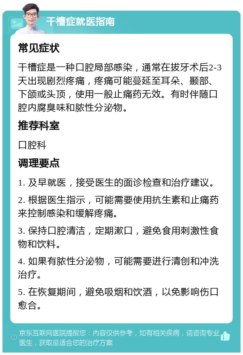 干槽症就医指南 常见症状 干槽症是一种口腔局部感染，通常在拔牙术后2-3天出现剧烈疼痛，疼痛可能蔓延至耳朵、颞部、下颌或头顶，使用一般止痛药无效。有时伴随口腔内腐臭味和脓性分泌物。 推荐科室 口腔科 调理要点 1. 及早就医，接受医生的面诊检查和治疗建议。 2. 根据医生指示，可能需要使用抗生素和止痛药来控制感染和缓解疼痛。 3. 保持口腔清洁，定期漱口，避免食用刺激性食物和饮料。 4. 如果有脓性分泌物，可能需要进行清创和冲洗治疗。 5. 在恢复期间，避免吸烟和饮酒，以免影响伤口愈合。