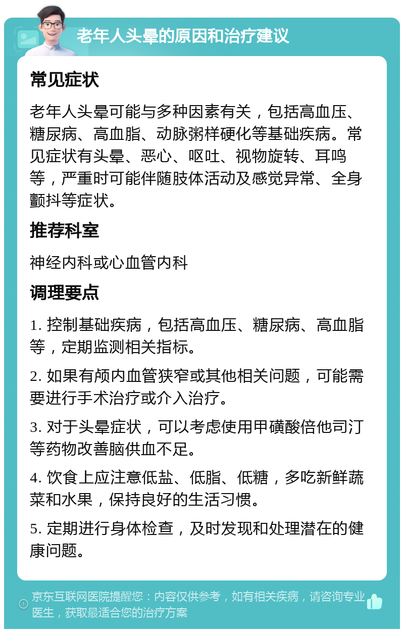 老年人头晕的原因和治疗建议 常见症状 老年人头晕可能与多种因素有关，包括高血压、糖尿病、高血脂、动脉粥样硬化等基础疾病。常见症状有头晕、恶心、呕吐、视物旋转、耳鸣等，严重时可能伴随肢体活动及感觉异常、全身颤抖等症状。 推荐科室 神经内科或心血管内科 调理要点 1. 控制基础疾病，包括高血压、糖尿病、高血脂等，定期监测相关指标。 2. 如果有颅内血管狭窄或其他相关问题，可能需要进行手术治疗或介入治疗。 3. 对于头晕症状，可以考虑使用甲磺酸倍他司汀等药物改善脑供血不足。 4. 饮食上应注意低盐、低脂、低糖，多吃新鲜蔬菜和水果，保持良好的生活习惯。 5. 定期进行身体检查，及时发现和处理潜在的健康问题。