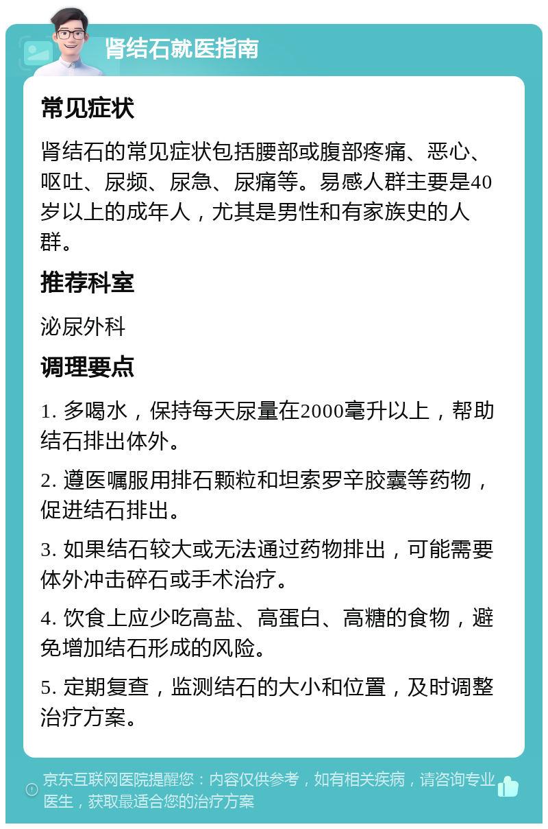 肾结石就医指南 常见症状 肾结石的常见症状包括腰部或腹部疼痛、恶心、呕吐、尿频、尿急、尿痛等。易感人群主要是40岁以上的成年人，尤其是男性和有家族史的人群。 推荐科室 泌尿外科 调理要点 1. 多喝水，保持每天尿量在2000毫升以上，帮助结石排出体外。 2. 遵医嘱服用排石颗粒和坦索罗辛胶囊等药物，促进结石排出。 3. 如果结石较大或无法通过药物排出，可能需要体外冲击碎石或手术治疗。 4. 饮食上应少吃高盐、高蛋白、高糖的食物，避免增加结石形成的风险。 5. 定期复查，监测结石的大小和位置，及时调整治疗方案。