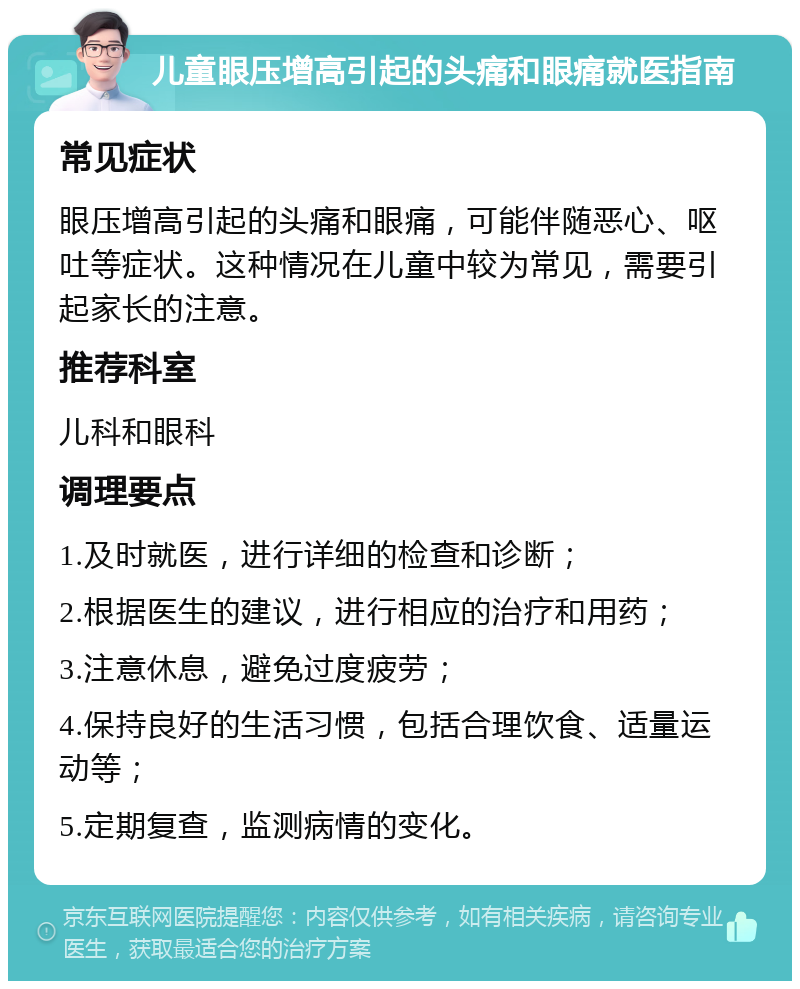 儿童眼压增高引起的头痛和眼痛就医指南 常见症状 眼压增高引起的头痛和眼痛，可能伴随恶心、呕吐等症状。这种情况在儿童中较为常见，需要引起家长的注意。 推荐科室 儿科和眼科 调理要点 1.及时就医，进行详细的检查和诊断； 2.根据医生的建议，进行相应的治疗和用药； 3.注意休息，避免过度疲劳； 4.保持良好的生活习惯，包括合理饮食、适量运动等； 5.定期复查，监测病情的变化。