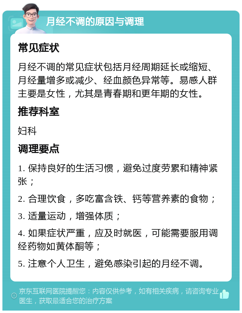 月经不调的原因与调理 常见症状 月经不调的常见症状包括月经周期延长或缩短、月经量增多或减少、经血颜色异常等。易感人群主要是女性，尤其是青春期和更年期的女性。 推荐科室 妇科 调理要点 1. 保持良好的生活习惯，避免过度劳累和精神紧张； 2. 合理饮食，多吃富含铁、钙等营养素的食物； 3. 适量运动，增强体质； 4. 如果症状严重，应及时就医，可能需要服用调经药物如黄体酮等； 5. 注意个人卫生，避免感染引起的月经不调。