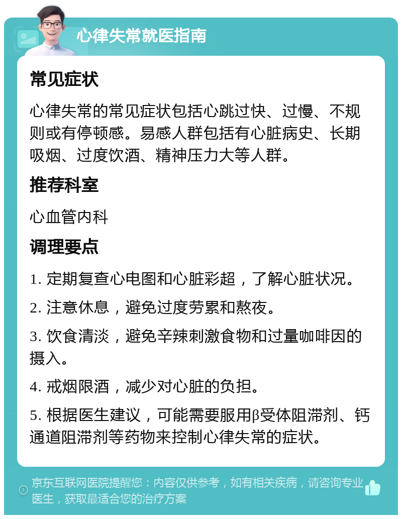 心律失常就医指南 常见症状 心律失常的常见症状包括心跳过快、过慢、不规则或有停顿感。易感人群包括有心脏病史、长期吸烟、过度饮酒、精神压力大等人群。 推荐科室 心血管内科 调理要点 1. 定期复查心电图和心脏彩超，了解心脏状况。 2. 注意休息，避免过度劳累和熬夜。 3. 饮食清淡，避免辛辣刺激食物和过量咖啡因的摄入。 4. 戒烟限酒，减少对心脏的负担。 5. 根据医生建议，可能需要服用β受体阻滞剂、钙通道阻滞剂等药物来控制心律失常的症状。