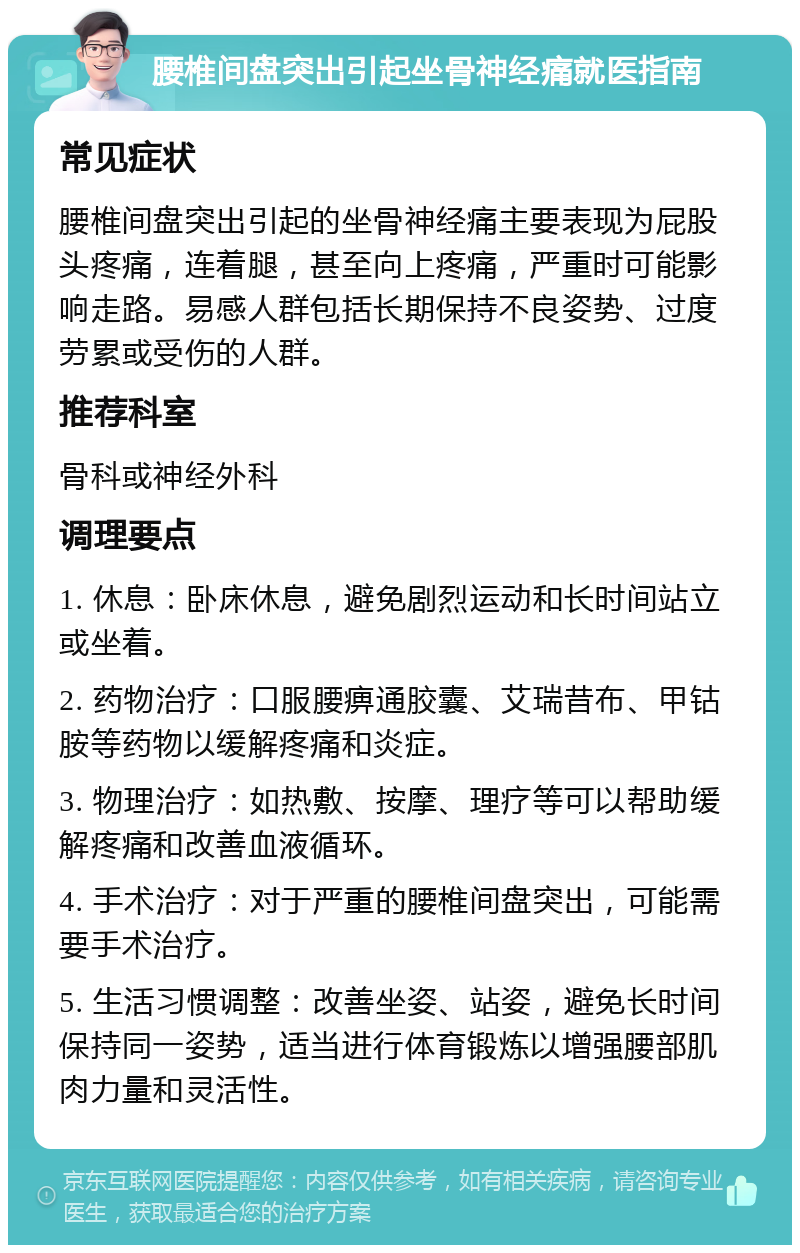 腰椎间盘突出引起坐骨神经痛就医指南 常见症状 腰椎间盘突出引起的坐骨神经痛主要表现为屁股头疼痛，连着腿，甚至向上疼痛，严重时可能影响走路。易感人群包括长期保持不良姿势、过度劳累或受伤的人群。 推荐科室 骨科或神经外科 调理要点 1. 休息：卧床休息，避免剧烈运动和长时间站立或坐着。 2. 药物治疗：口服腰痹通胶囊、艾瑞昔布、甲钴胺等药物以缓解疼痛和炎症。 3. 物理治疗：如热敷、按摩、理疗等可以帮助缓解疼痛和改善血液循环。 4. 手术治疗：对于严重的腰椎间盘突出，可能需要手术治疗。 5. 生活习惯调整：改善坐姿、站姿，避免长时间保持同一姿势，适当进行体育锻炼以增强腰部肌肉力量和灵活性。