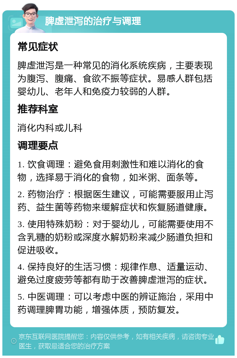 脾虚泄泻的治疗与调理 常见症状 脾虚泄泻是一种常见的消化系统疾病，主要表现为腹泻、腹痛、食欲不振等症状。易感人群包括婴幼儿、老年人和免疫力较弱的人群。 推荐科室 消化内科或儿科 调理要点 1. 饮食调理：避免食用刺激性和难以消化的食物，选择易于消化的食物，如米粥、面条等。 2. 药物治疗：根据医生建议，可能需要服用止泻药、益生菌等药物来缓解症状和恢复肠道健康。 3. 使用特殊奶粉：对于婴幼儿，可能需要使用不含乳糖的奶粉或深度水解奶粉来减少肠道负担和促进吸收。 4. 保持良好的生活习惯：规律作息、适量运动、避免过度疲劳等都有助于改善脾虚泄泻的症状。 5. 中医调理：可以考虑中医的辨证施治，采用中药调理脾胃功能，增强体质，预防复发。