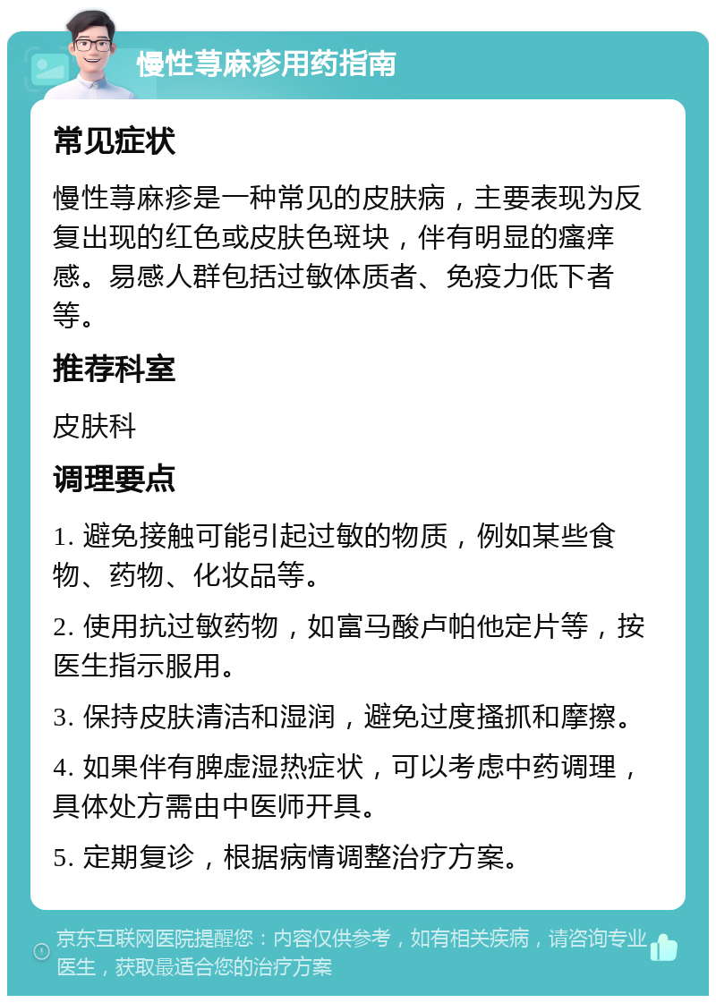 慢性荨麻疹用药指南 常见症状 慢性荨麻疹是一种常见的皮肤病，主要表现为反复出现的红色或皮肤色斑块，伴有明显的瘙痒感。易感人群包括过敏体质者、免疫力低下者等。 推荐科室 皮肤科 调理要点 1. 避免接触可能引起过敏的物质，例如某些食物、药物、化妆品等。 2. 使用抗过敏药物，如富马酸卢帕他定片等，按医生指示服用。 3. 保持皮肤清洁和湿润，避免过度搔抓和摩擦。 4. 如果伴有脾虚湿热症状，可以考虑中药调理，具体处方需由中医师开具。 5. 定期复诊，根据病情调整治疗方案。