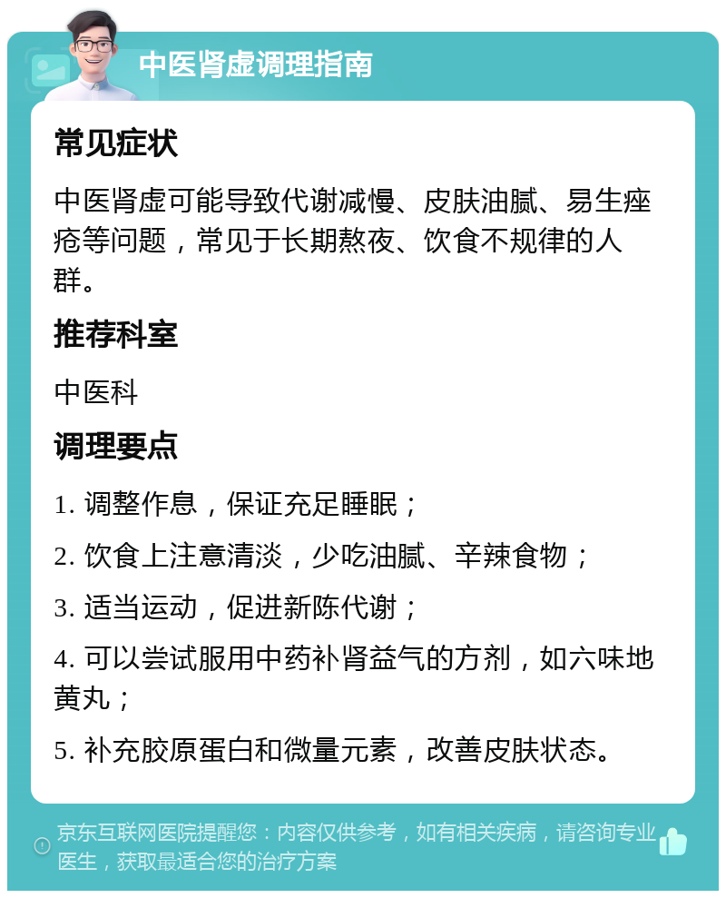 中医肾虚调理指南 常见症状 中医肾虚可能导致代谢减慢、皮肤油腻、易生痤疮等问题，常见于长期熬夜、饮食不规律的人群。 推荐科室 中医科 调理要点 1. 调整作息，保证充足睡眠； 2. 饮食上注意清淡，少吃油腻、辛辣食物； 3. 适当运动，促进新陈代谢； 4. 可以尝试服用中药补肾益气的方剂，如六味地黄丸； 5. 补充胶原蛋白和微量元素，改善皮肤状态。