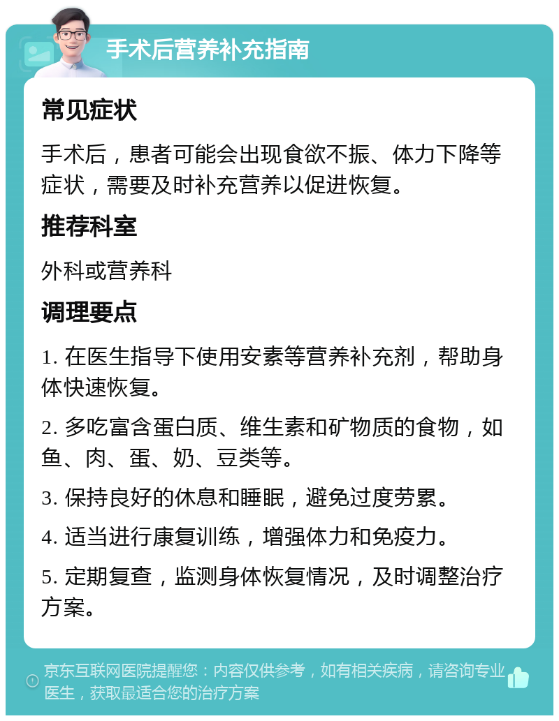 手术后营养补充指南 常见症状 手术后，患者可能会出现食欲不振、体力下降等症状，需要及时补充营养以促进恢复。 推荐科室 外科或营养科 调理要点 1. 在医生指导下使用安素等营养补充剂，帮助身体快速恢复。 2. 多吃富含蛋白质、维生素和矿物质的食物，如鱼、肉、蛋、奶、豆类等。 3. 保持良好的休息和睡眠，避免过度劳累。 4. 适当进行康复训练，增强体力和免疫力。 5. 定期复查，监测身体恢复情况，及时调整治疗方案。