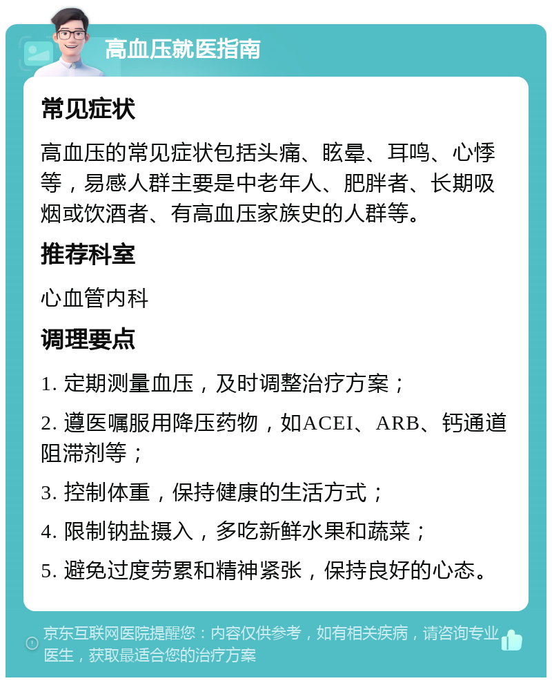 高血压就医指南 常见症状 高血压的常见症状包括头痛、眩晕、耳鸣、心悸等，易感人群主要是中老年人、肥胖者、长期吸烟或饮酒者、有高血压家族史的人群等。 推荐科室 心血管内科 调理要点 1. 定期测量血压，及时调整治疗方案； 2. 遵医嘱服用降压药物，如ACEI、ARB、钙通道阻滞剂等； 3. 控制体重，保持健康的生活方式； 4. 限制钠盐摄入，多吃新鲜水果和蔬菜； 5. 避免过度劳累和精神紧张，保持良好的心态。