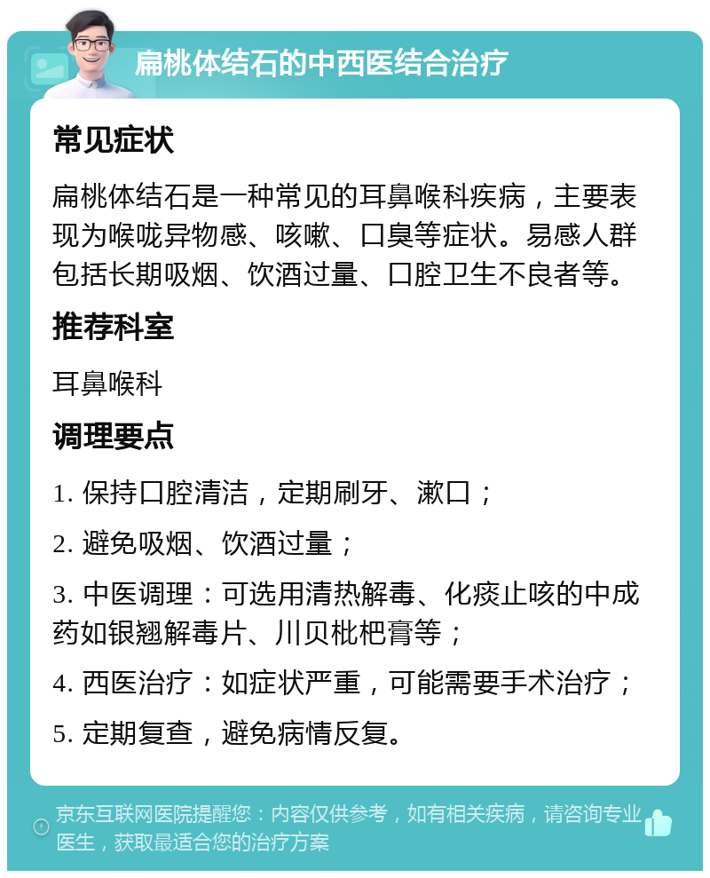 扁桃体结石的中西医结合治疗 常见症状 扁桃体结石是一种常见的耳鼻喉科疾病，主要表现为喉咙异物感、咳嗽、口臭等症状。易感人群包括长期吸烟、饮酒过量、口腔卫生不良者等。 推荐科室 耳鼻喉科 调理要点 1. 保持口腔清洁，定期刷牙、漱口； 2. 避免吸烟、饮酒过量； 3. 中医调理：可选用清热解毒、化痰止咳的中成药如银翘解毒片、川贝枇杷膏等； 4. 西医治疗：如症状严重，可能需要手术治疗； 5. 定期复查，避免病情反复。