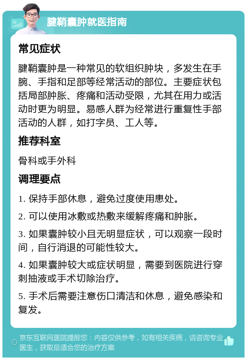 腱鞘囊肿就医指南 常见症状 腱鞘囊肿是一种常见的软组织肿块，多发生在手腕、手指和足部等经常活动的部位。主要症状包括局部肿胀、疼痛和活动受限，尤其在用力或活动时更为明显。易感人群为经常进行重复性手部活动的人群，如打字员、工人等。 推荐科室 骨科或手外科 调理要点 1. 保持手部休息，避免过度使用患处。 2. 可以使用冰敷或热敷来缓解疼痛和肿胀。 3. 如果囊肿较小且无明显症状，可以观察一段时间，自行消退的可能性较大。 4. 如果囊肿较大或症状明显，需要到医院进行穿刺抽液或手术切除治疗。 5. 手术后需要注意伤口清洁和休息，避免感染和复发。