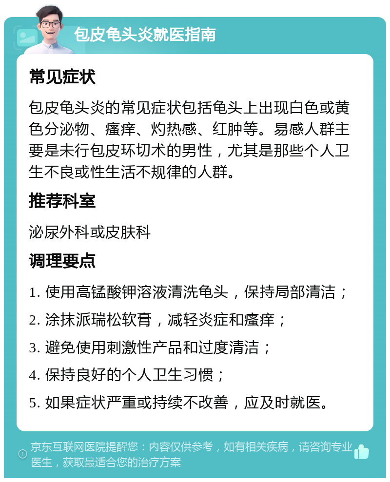 包皮龟头炎就医指南 常见症状 包皮龟头炎的常见症状包括龟头上出现白色或黄色分泌物、瘙痒、灼热感、红肿等。易感人群主要是未行包皮环切术的男性，尤其是那些个人卫生不良或性生活不规律的人群。 推荐科室 泌尿外科或皮肤科 调理要点 1. 使用高锰酸钾溶液清洗龟头，保持局部清洁； 2. 涂抹派瑞松软膏，减轻炎症和瘙痒； 3. 避免使用刺激性产品和过度清洁； 4. 保持良好的个人卫生习惯； 5. 如果症状严重或持续不改善，应及时就医。