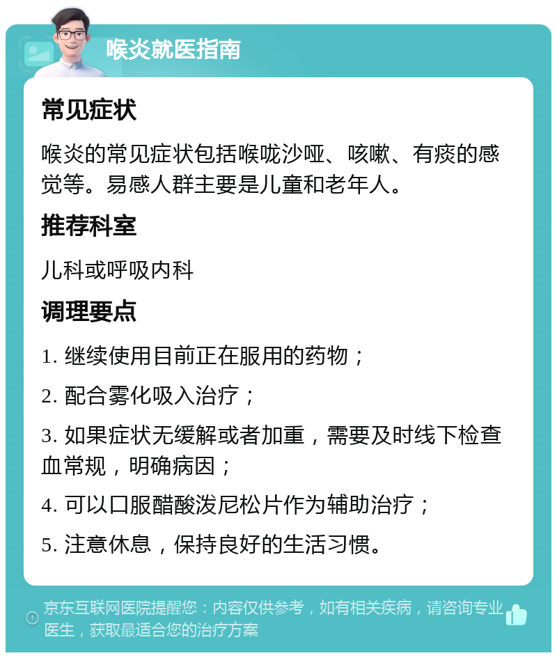 喉炎就医指南 常见症状 喉炎的常见症状包括喉咙沙哑、咳嗽、有痰的感觉等。易感人群主要是儿童和老年人。 推荐科室 儿科或呼吸内科 调理要点 1. 继续使用目前正在服用的药物； 2. 配合雾化吸入治疗； 3. 如果症状无缓解或者加重，需要及时线下检查血常规，明确病因； 4. 可以口服醋酸泼尼松片作为辅助治疗； 5. 注意休息，保持良好的生活习惯。