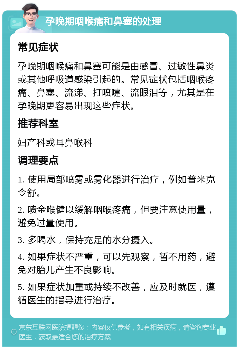 孕晚期咽喉痛和鼻塞的处理 常见症状 孕晚期咽喉痛和鼻塞可能是由感冒、过敏性鼻炎或其他呼吸道感染引起的。常见症状包括咽喉疼痛、鼻塞、流涕、打喷嚏、流眼泪等，尤其是在孕晚期更容易出现这些症状。 推荐科室 妇产科或耳鼻喉科 调理要点 1. 使用局部喷雾或雾化器进行治疗，例如普米克令舒。 2. 喷金喉健以缓解咽喉疼痛，但要注意使用量，避免过量使用。 3. 多喝水，保持充足的水分摄入。 4. 如果症状不严重，可以先观察，暂不用药，避免对胎儿产生不良影响。 5. 如果症状加重或持续不改善，应及时就医，遵循医生的指导进行治疗。