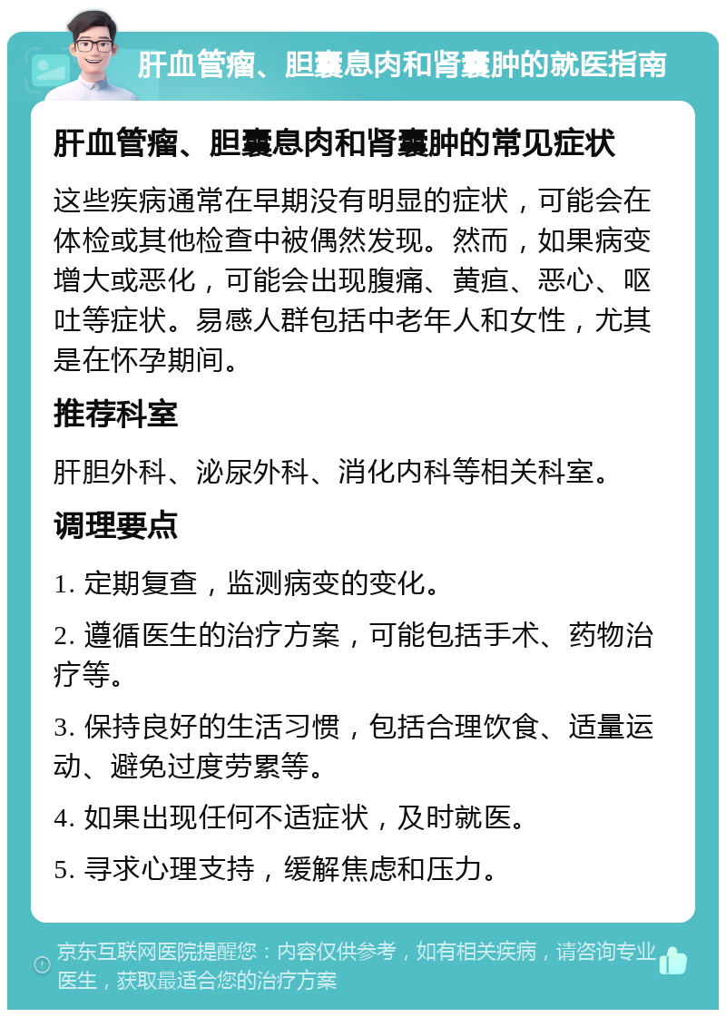 肝血管瘤、胆囊息肉和肾囊肿的就医指南 肝血管瘤、胆囊息肉和肾囊肿的常见症状 这些疾病通常在早期没有明显的症状，可能会在体检或其他检查中被偶然发现。然而，如果病变增大或恶化，可能会出现腹痛、黄疸、恶心、呕吐等症状。易感人群包括中老年人和女性，尤其是在怀孕期间。 推荐科室 肝胆外科、泌尿外科、消化内科等相关科室。 调理要点 1. 定期复查，监测病变的变化。 2. 遵循医生的治疗方案，可能包括手术、药物治疗等。 3. 保持良好的生活习惯，包括合理饮食、适量运动、避免过度劳累等。 4. 如果出现任何不适症状，及时就医。 5. 寻求心理支持，缓解焦虑和压力。