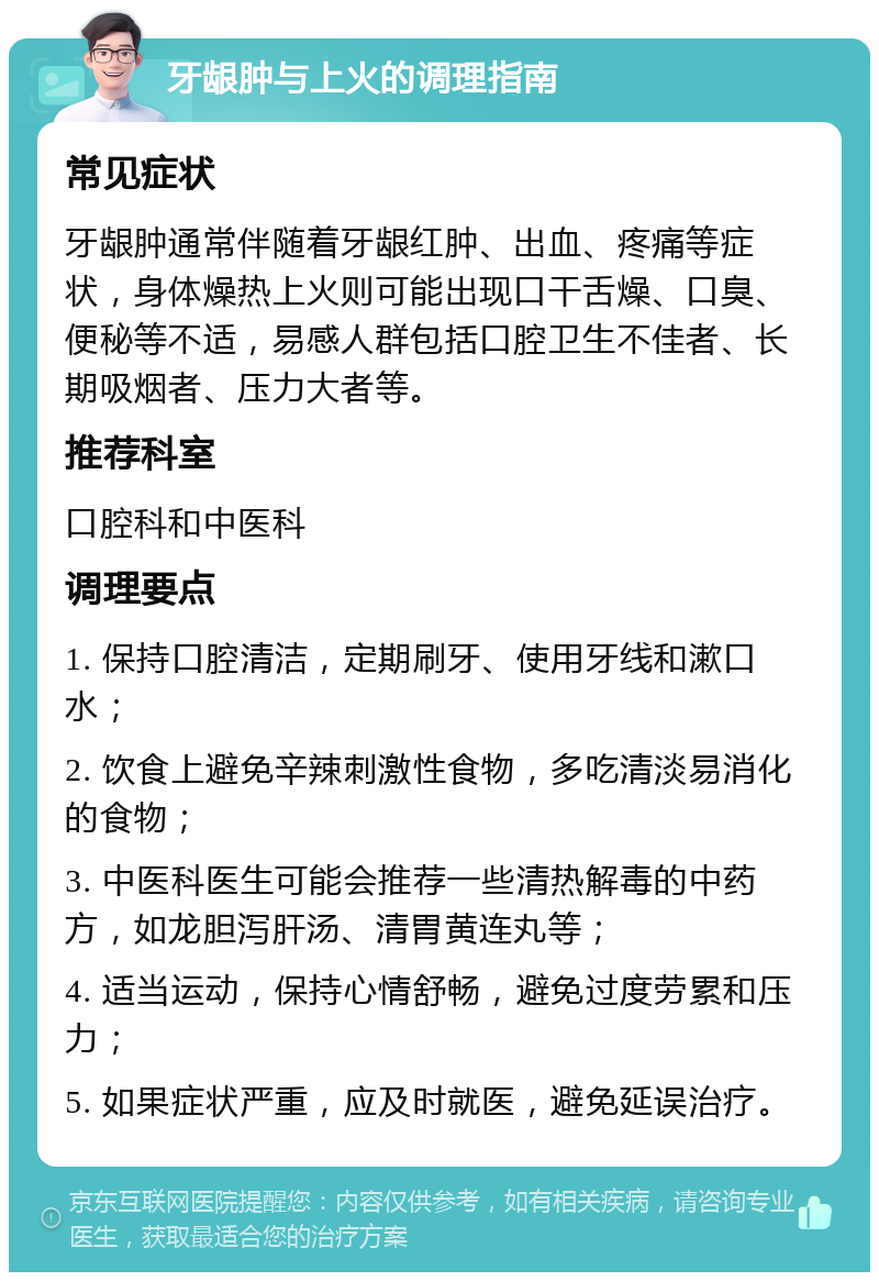 牙龈肿与上火的调理指南 常见症状 牙龈肿通常伴随着牙龈红肿、出血、疼痛等症状，身体燥热上火则可能出现口干舌燥、口臭、便秘等不适，易感人群包括口腔卫生不佳者、长期吸烟者、压力大者等。 推荐科室 口腔科和中医科 调理要点 1. 保持口腔清洁，定期刷牙、使用牙线和漱口水； 2. 饮食上避免辛辣刺激性食物，多吃清淡易消化的食物； 3. 中医科医生可能会推荐一些清热解毒的中药方，如龙胆泻肝汤、清胃黄连丸等； 4. 适当运动，保持心情舒畅，避免过度劳累和压力； 5. 如果症状严重，应及时就医，避免延误治疗。