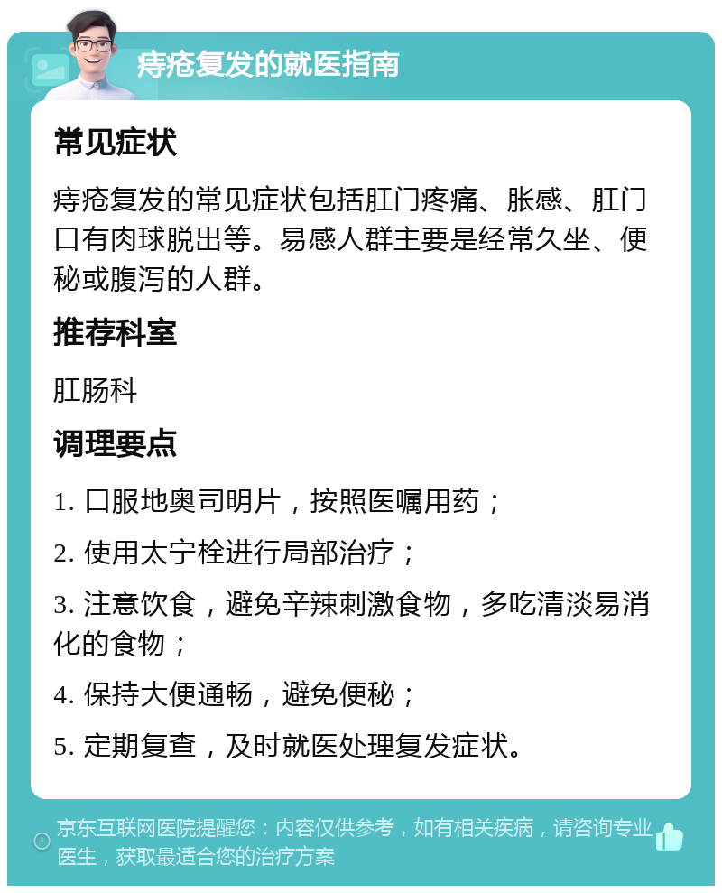 痔疮复发的就医指南 常见症状 痔疮复发的常见症状包括肛门疼痛、胀感、肛门口有肉球脱出等。易感人群主要是经常久坐、便秘或腹泻的人群。 推荐科室 肛肠科 调理要点 1. 口服地奥司明片，按照医嘱用药； 2. 使用太宁栓进行局部治疗； 3. 注意饮食，避免辛辣刺激食物，多吃清淡易消化的食物； 4. 保持大便通畅，避免便秘； 5. 定期复查，及时就医处理复发症状。