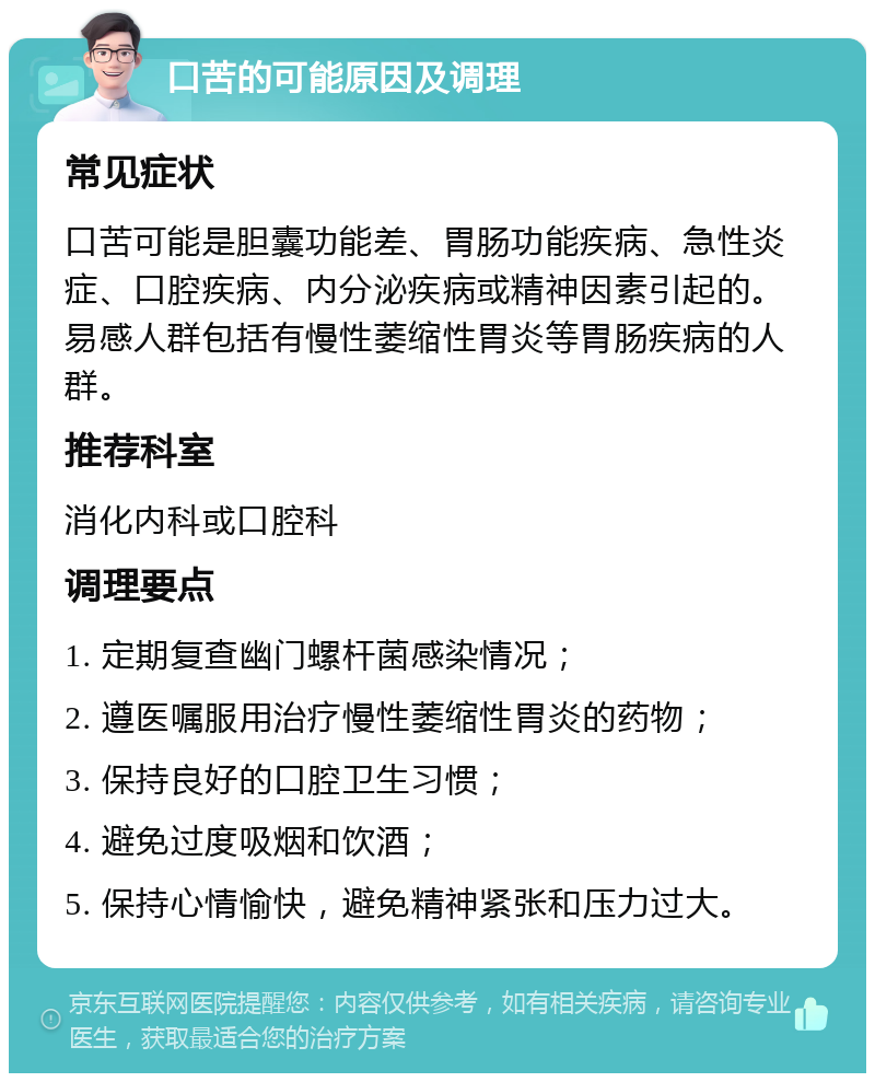 口苦的可能原因及调理 常见症状 口苦可能是胆囊功能差、胃肠功能疾病、急性炎症、口腔疾病、内分泌疾病或精神因素引起的。易感人群包括有慢性萎缩性胃炎等胃肠疾病的人群。 推荐科室 消化内科或口腔科 调理要点 1. 定期复查幽门螺杆菌感染情况； 2. 遵医嘱服用治疗慢性萎缩性胃炎的药物； 3. 保持良好的口腔卫生习惯； 4. 避免过度吸烟和饮酒； 5. 保持心情愉快，避免精神紧张和压力过大。