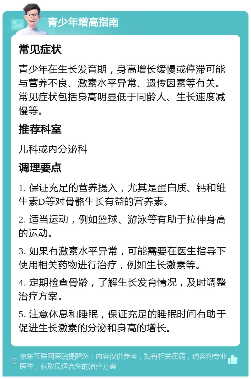 青少年增高指南 常见症状 青少年在生长发育期，身高增长缓慢或停滞可能与营养不良、激素水平异常、遗传因素等有关。常见症状包括身高明显低于同龄人、生长速度减慢等。 推荐科室 儿科或内分泌科 调理要点 1. 保证充足的营养摄入，尤其是蛋白质、钙和维生素D等对骨骼生长有益的营养素。 2. 适当运动，例如篮球、游泳等有助于拉伸身高的运动。 3. 如果有激素水平异常，可能需要在医生指导下使用相关药物进行治疗，例如生长激素等。 4. 定期检查骨龄，了解生长发育情况，及时调整治疗方案。 5. 注意休息和睡眠，保证充足的睡眠时间有助于促进生长激素的分泌和身高的增长。