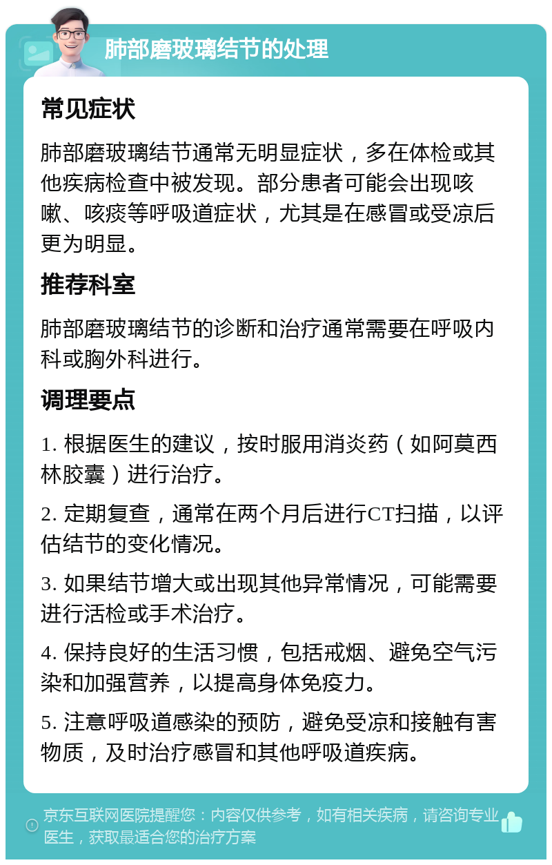 肺部磨玻璃结节的处理 常见症状 肺部磨玻璃结节通常无明显症状，多在体检或其他疾病检查中被发现。部分患者可能会出现咳嗽、咳痰等呼吸道症状，尤其是在感冒或受凉后更为明显。 推荐科室 肺部磨玻璃结节的诊断和治疗通常需要在呼吸内科或胸外科进行。 调理要点 1. 根据医生的建议，按时服用消炎药（如阿莫西林胶囊）进行治疗。 2. 定期复查，通常在两个月后进行CT扫描，以评估结节的变化情况。 3. 如果结节增大或出现其他异常情况，可能需要进行活检或手术治疗。 4. 保持良好的生活习惯，包括戒烟、避免空气污染和加强营养，以提高身体免疫力。 5. 注意呼吸道感染的预防，避免受凉和接触有害物质，及时治疗感冒和其他呼吸道疾病。