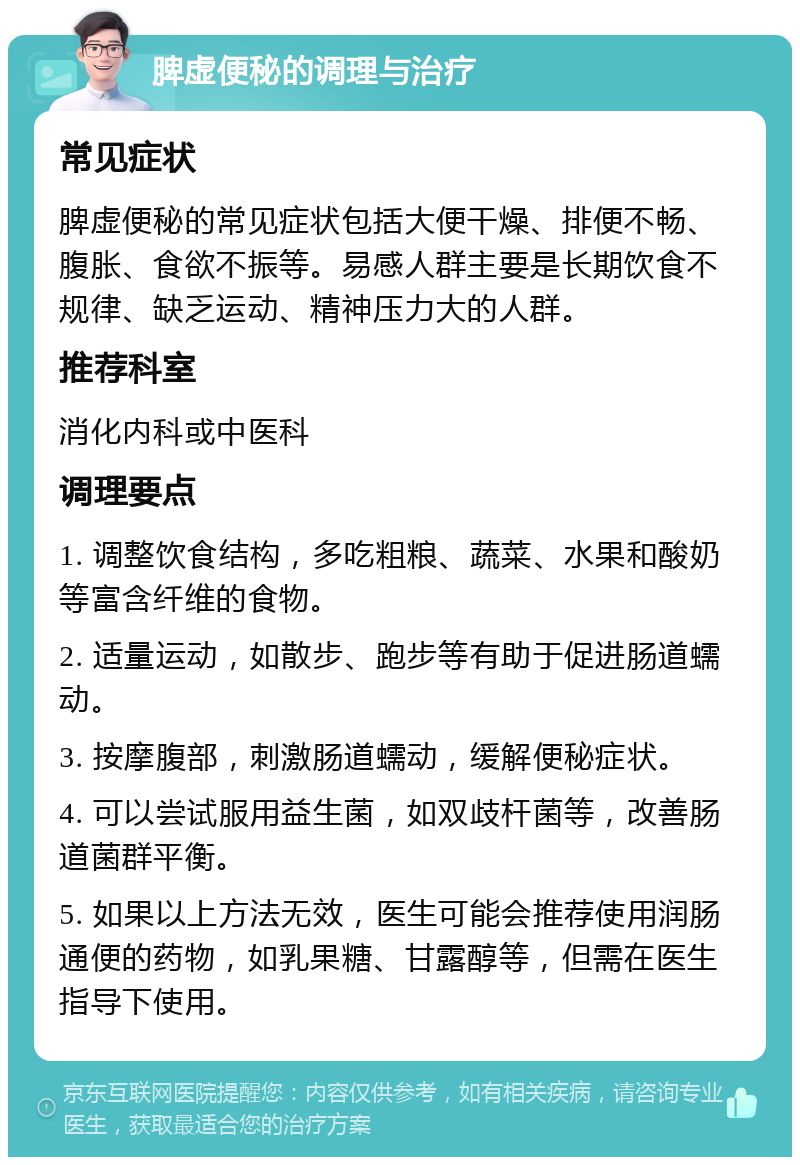 脾虚便秘的调理与治疗 常见症状 脾虚便秘的常见症状包括大便干燥、排便不畅、腹胀、食欲不振等。易感人群主要是长期饮食不规律、缺乏运动、精神压力大的人群。 推荐科室 消化内科或中医科 调理要点 1. 调整饮食结构，多吃粗粮、蔬菜、水果和酸奶等富含纤维的食物。 2. 适量运动，如散步、跑步等有助于促进肠道蠕动。 3. 按摩腹部，刺激肠道蠕动，缓解便秘症状。 4. 可以尝试服用益生菌，如双歧杆菌等，改善肠道菌群平衡。 5. 如果以上方法无效，医生可能会推荐使用润肠通便的药物，如乳果糖、甘露醇等，但需在医生指导下使用。