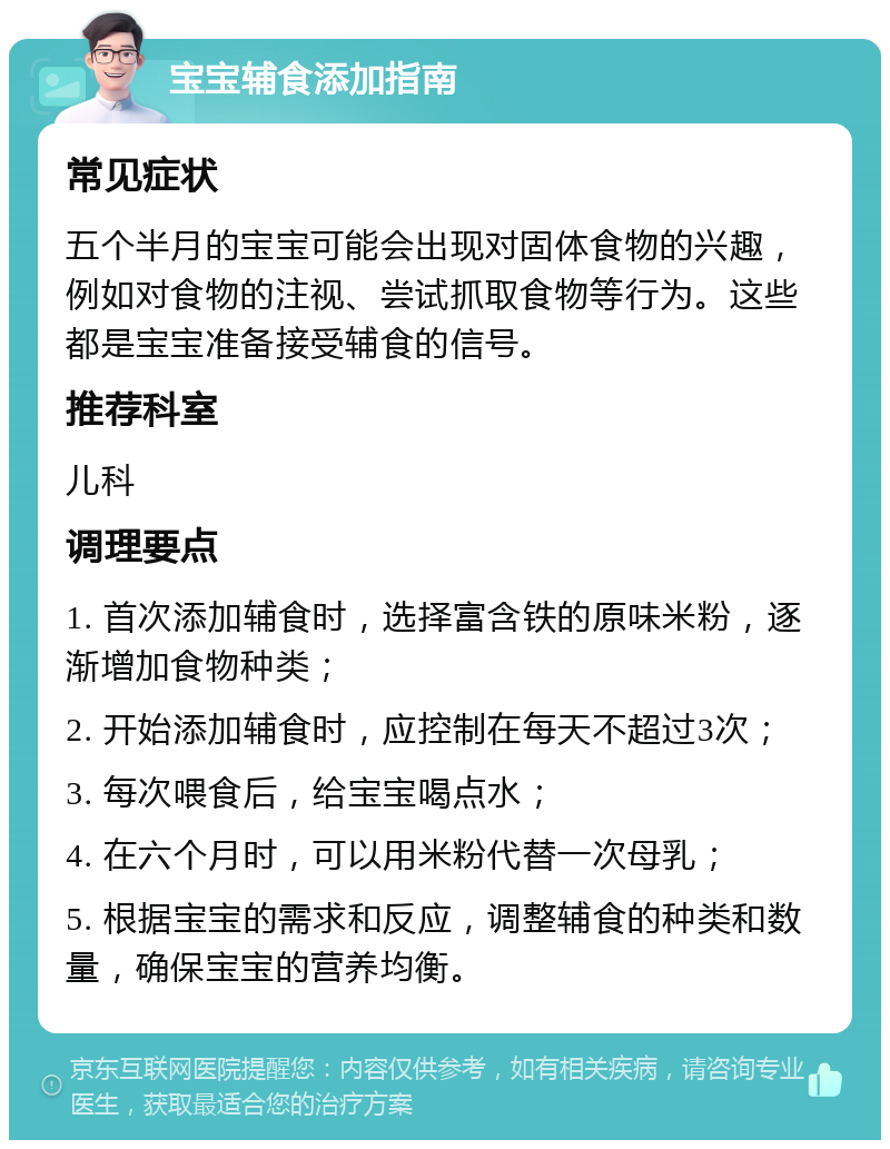 宝宝辅食添加指南 常见症状 五个半月的宝宝可能会出现对固体食物的兴趣，例如对食物的注视、尝试抓取食物等行为。这些都是宝宝准备接受辅食的信号。 推荐科室 儿科 调理要点 1. 首次添加辅食时，选择富含铁的原味米粉，逐渐增加食物种类； 2. 开始添加辅食时，应控制在每天不超过3次； 3. 每次喂食后，给宝宝喝点水； 4. 在六个月时，可以用米粉代替一次母乳； 5. 根据宝宝的需求和反应，调整辅食的种类和数量，确保宝宝的营养均衡。