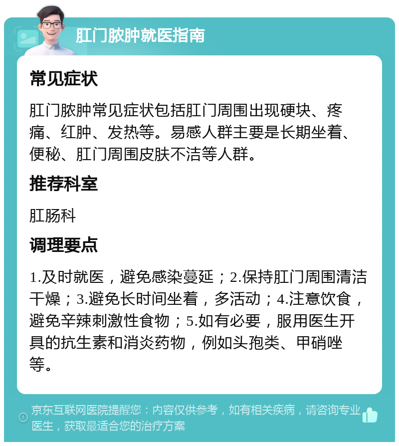 肛门脓肿就医指南 常见症状 肛门脓肿常见症状包括肛门周围出现硬块、疼痛、红肿、发热等。易感人群主要是长期坐着、便秘、肛门周围皮肤不洁等人群。 推荐科室 肛肠科 调理要点 1.及时就医，避免感染蔓延；2.保持肛门周围清洁干燥；3.避免长时间坐着，多活动；4.注意饮食，避免辛辣刺激性食物；5.如有必要，服用医生开具的抗生素和消炎药物，例如头孢类、甲硝唑等。