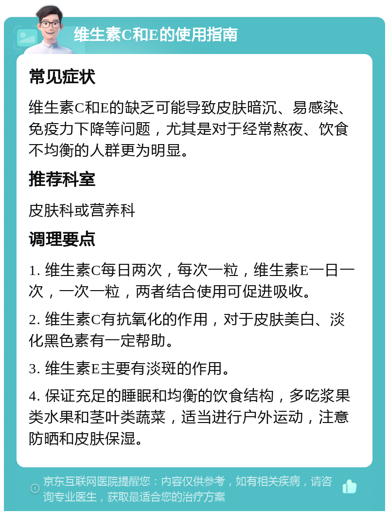 维生素C和E的使用指南 常见症状 维生素C和E的缺乏可能导致皮肤暗沉、易感染、免疫力下降等问题，尤其是对于经常熬夜、饮食不均衡的人群更为明显。 推荐科室 皮肤科或营养科 调理要点 1. 维生素C每日两次，每次一粒，维生素E一日一次，一次一粒，两者结合使用可促进吸收。 2. 维生素C有抗氧化的作用，对于皮肤美白、淡化黑色素有一定帮助。 3. 维生素E主要有淡斑的作用。 4. 保证充足的睡眠和均衡的饮食结构，多吃浆果类水果和茎叶类蔬菜，适当进行户外运动，注意防晒和皮肤保湿。