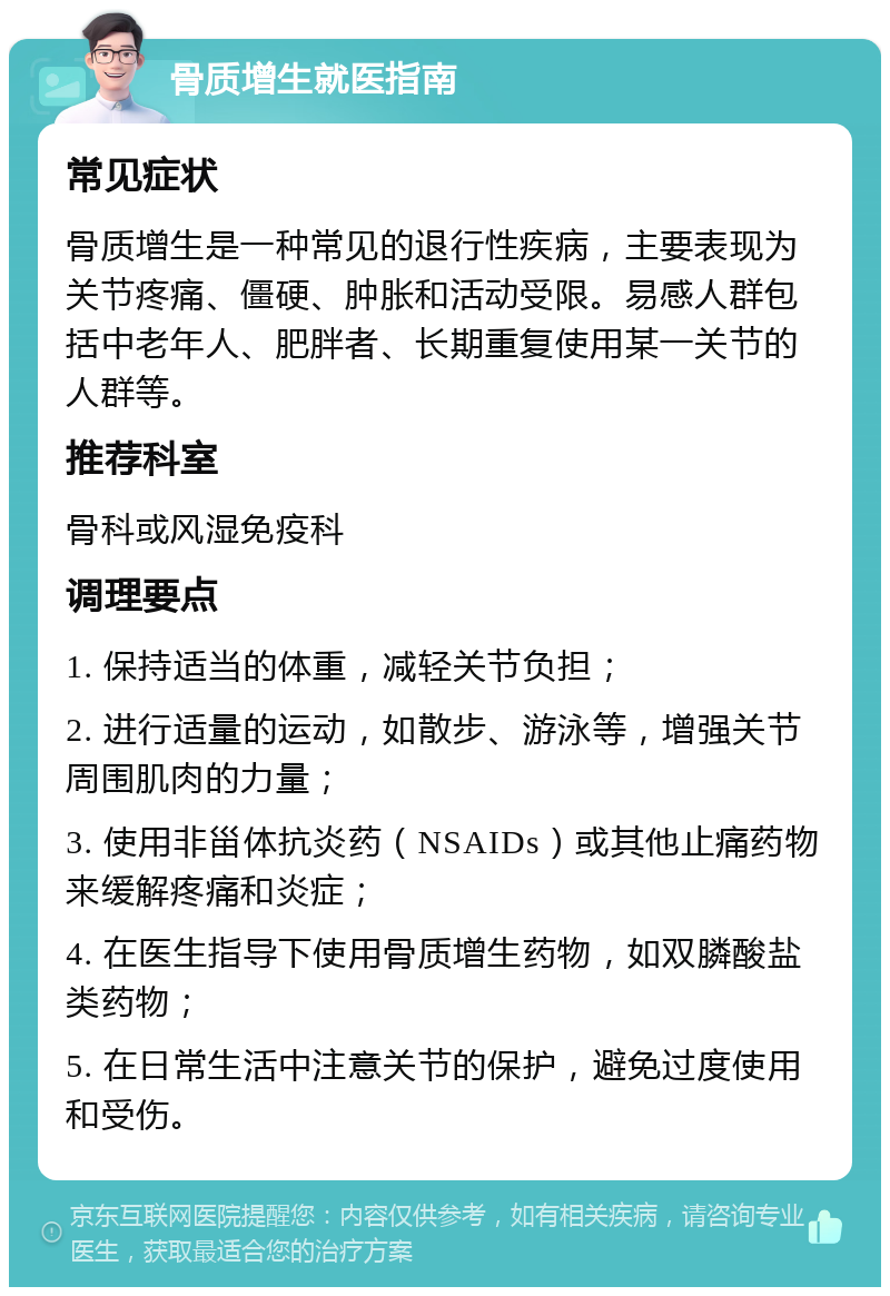 骨质增生就医指南 常见症状 骨质增生是一种常见的退行性疾病，主要表现为关节疼痛、僵硬、肿胀和活动受限。易感人群包括中老年人、肥胖者、长期重复使用某一关节的人群等。 推荐科室 骨科或风湿免疫科 调理要点 1. 保持适当的体重，减轻关节负担； 2. 进行适量的运动，如散步、游泳等，增强关节周围肌肉的力量； 3. 使用非甾体抗炎药（NSAIDs）或其他止痛药物来缓解疼痛和炎症； 4. 在医生指导下使用骨质增生药物，如双膦酸盐类药物； 5. 在日常生活中注意关节的保护，避免过度使用和受伤。