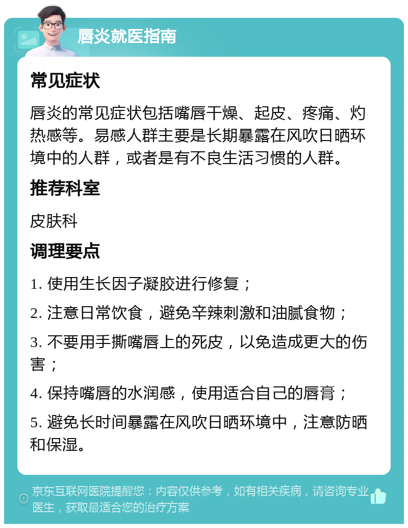 唇炎就医指南 常见症状 唇炎的常见症状包括嘴唇干燥、起皮、疼痛、灼热感等。易感人群主要是长期暴露在风吹日晒环境中的人群，或者是有不良生活习惯的人群。 推荐科室 皮肤科 调理要点 1. 使用生长因子凝胶进行修复； 2. 注意日常饮食，避免辛辣刺激和油腻食物； 3. 不要用手撕嘴唇上的死皮，以免造成更大的伤害； 4. 保持嘴唇的水润感，使用适合自己的唇膏； 5. 避免长时间暴露在风吹日晒环境中，注意防晒和保湿。