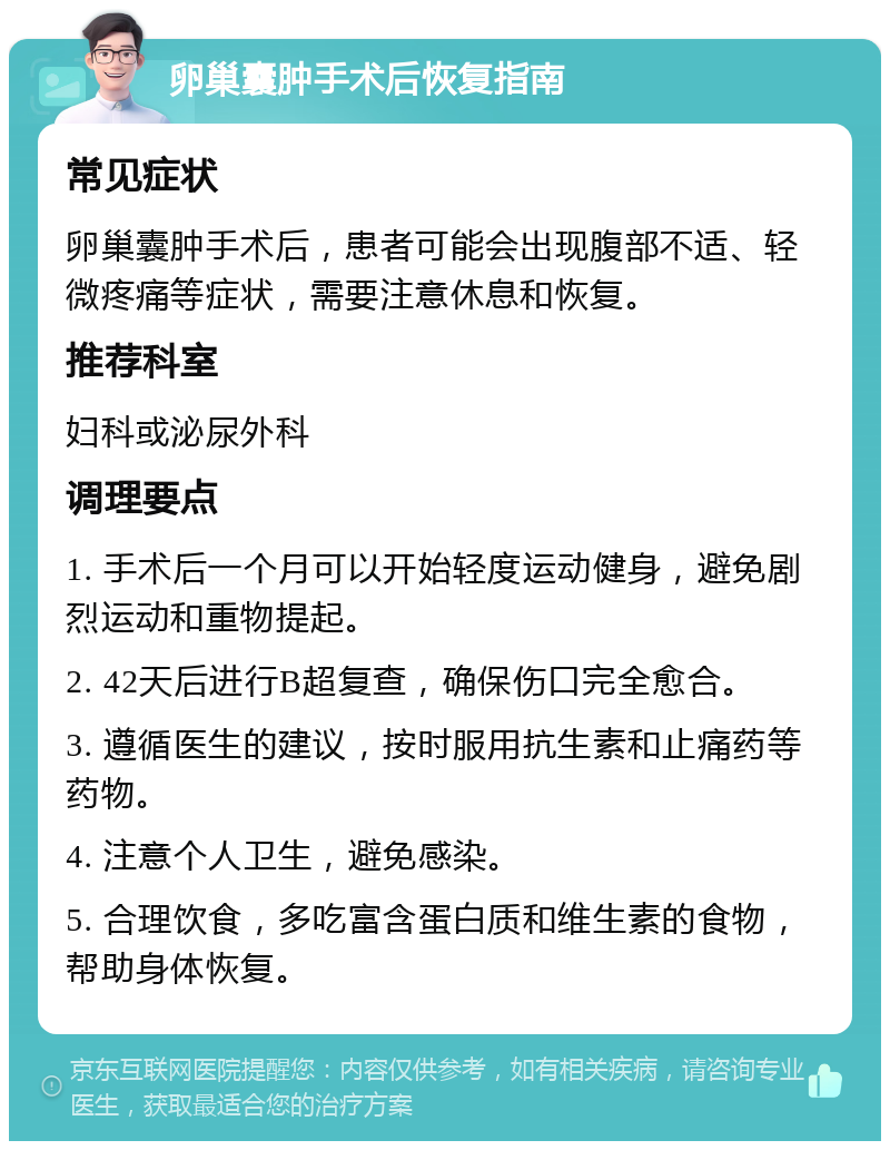 卵巢囊肿手术后恢复指南 常见症状 卵巢囊肿手术后，患者可能会出现腹部不适、轻微疼痛等症状，需要注意休息和恢复。 推荐科室 妇科或泌尿外科 调理要点 1. 手术后一个月可以开始轻度运动健身，避免剧烈运动和重物提起。 2. 42天后进行B超复查，确保伤口完全愈合。 3. 遵循医生的建议，按时服用抗生素和止痛药等药物。 4. 注意个人卫生，避免感染。 5. 合理饮食，多吃富含蛋白质和维生素的食物，帮助身体恢复。