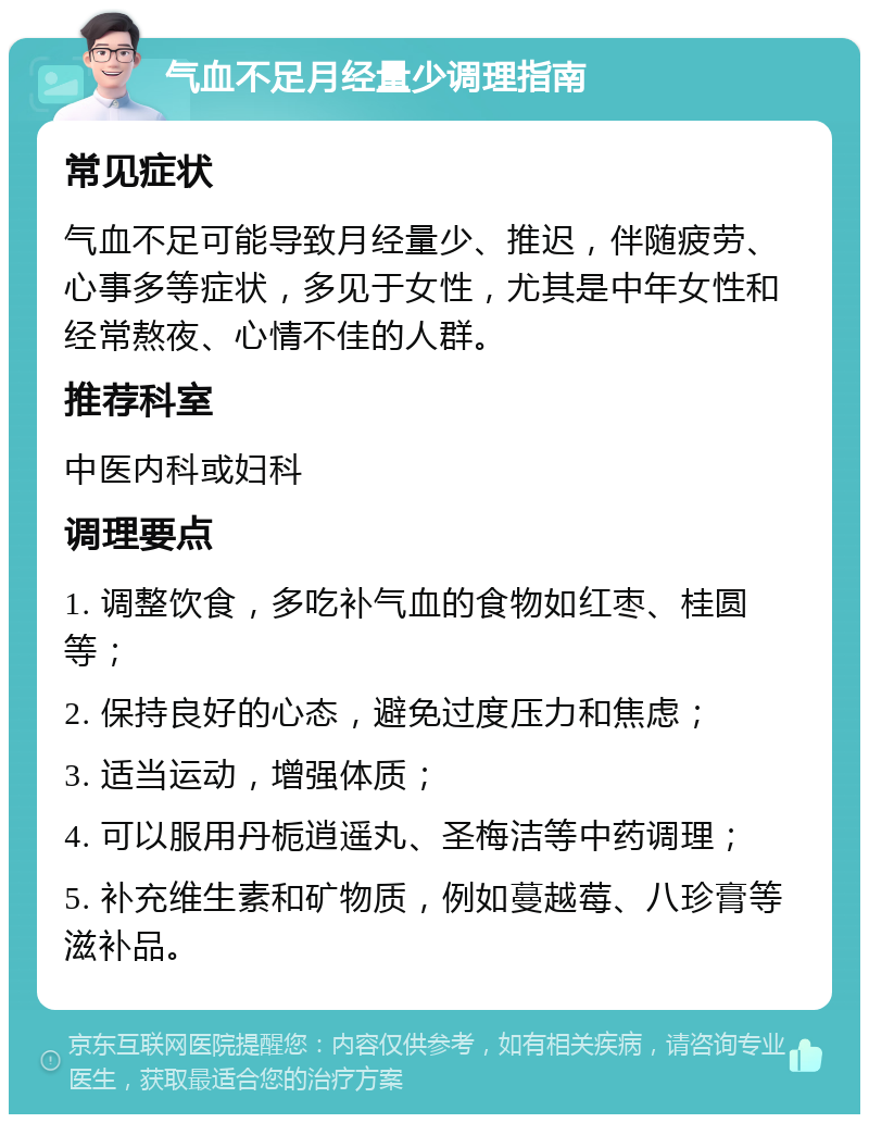 气血不足月经量少调理指南 常见症状 气血不足可能导致月经量少、推迟，伴随疲劳、心事多等症状，多见于女性，尤其是中年女性和经常熬夜、心情不佳的人群。 推荐科室 中医内科或妇科 调理要点 1. 调整饮食，多吃补气血的食物如红枣、桂圆等； 2. 保持良好的心态，避免过度压力和焦虑； 3. 适当运动，增强体质； 4. 可以服用丹栀逍遥丸、圣梅洁等中药调理； 5. 补充维生素和矿物质，例如蔓越莓、八珍膏等滋补品。