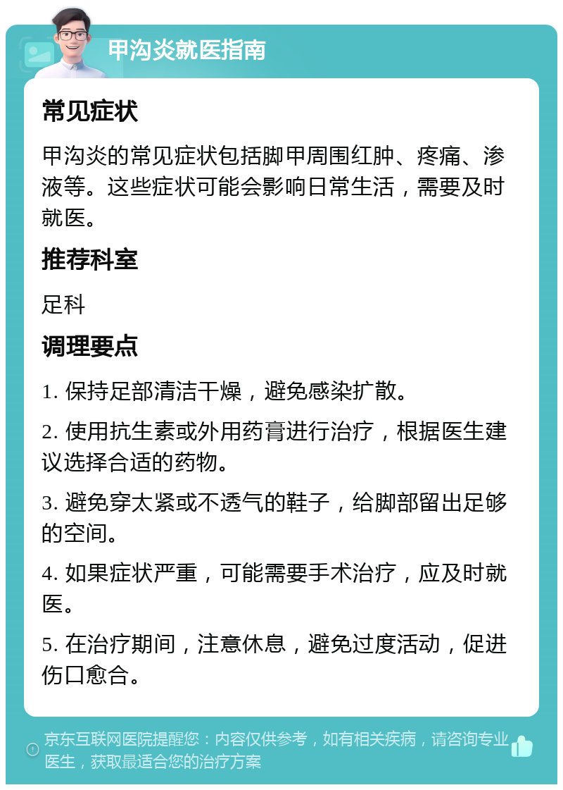 甲沟炎就医指南 常见症状 甲沟炎的常见症状包括脚甲周围红肿、疼痛、渗液等。这些症状可能会影响日常生活，需要及时就医。 推荐科室 足科 调理要点 1. 保持足部清洁干燥，避免感染扩散。 2. 使用抗生素或外用药膏进行治疗，根据医生建议选择合适的药物。 3. 避免穿太紧或不透气的鞋子，给脚部留出足够的空间。 4. 如果症状严重，可能需要手术治疗，应及时就医。 5. 在治疗期间，注意休息，避免过度活动，促进伤口愈合。