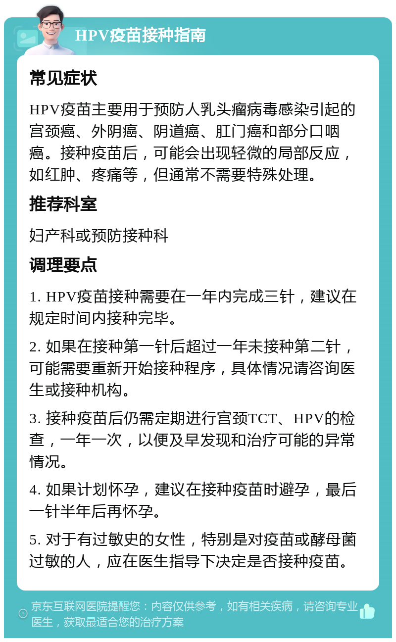 HPV疫苗接种指南 常见症状 HPV疫苗主要用于预防人乳头瘤病毒感染引起的宫颈癌、外阴癌、阴道癌、肛门癌和部分口咽癌。接种疫苗后，可能会出现轻微的局部反应，如红肿、疼痛等，但通常不需要特殊处理。 推荐科室 妇产科或预防接种科 调理要点 1. HPV疫苗接种需要在一年内完成三针，建议在规定时间内接种完毕。 2. 如果在接种第一针后超过一年未接种第二针，可能需要重新开始接种程序，具体情况请咨询医生或接种机构。 3. 接种疫苗后仍需定期进行宫颈TCT、HPV的检查，一年一次，以便及早发现和治疗可能的异常情况。 4. 如果计划怀孕，建议在接种疫苗时避孕，最后一针半年后再怀孕。 5. 对于有过敏史的女性，特别是对疫苗或酵母菌过敏的人，应在医生指导下决定是否接种疫苗。