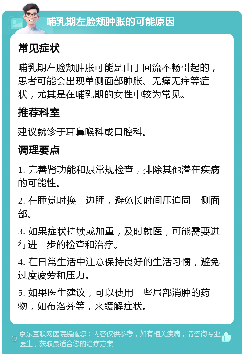 哺乳期左脸颊肿胀的可能原因 常见症状 哺乳期左脸颊肿胀可能是由于回流不畅引起的，患者可能会出现单侧面部肿胀、无痛无痒等症状，尤其是在哺乳期的女性中较为常见。 推荐科室 建议就诊于耳鼻喉科或口腔科。 调理要点 1. 完善肾功能和尿常规检查，排除其他潜在疾病的可能性。 2. 在睡觉时换一边睡，避免长时间压迫同一侧面部。 3. 如果症状持续或加重，及时就医，可能需要进行进一步的检查和治疗。 4. 在日常生活中注意保持良好的生活习惯，避免过度疲劳和压力。 5. 如果医生建议，可以使用一些局部消肿的药物，如布洛芬等，来缓解症状。