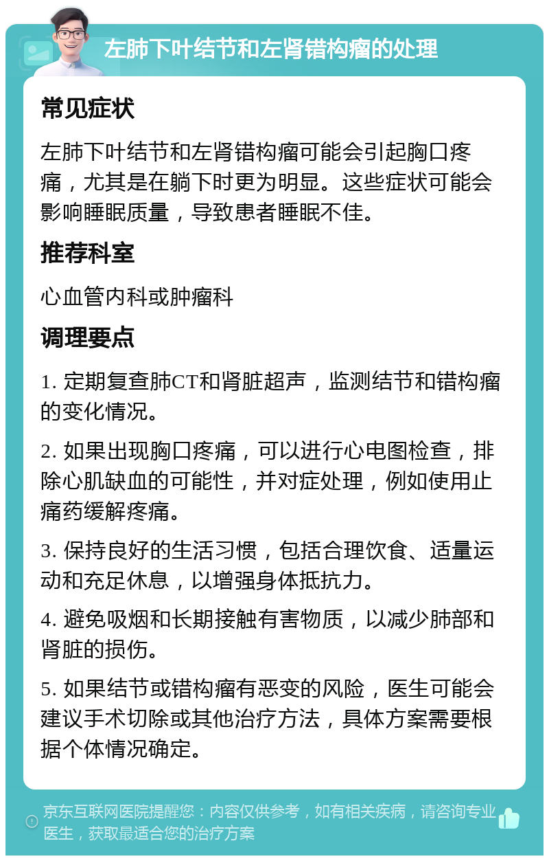 左肺下叶结节和左肾错构瘤的处理 常见症状 左肺下叶结节和左肾错构瘤可能会引起胸口疼痛，尤其是在躺下时更为明显。这些症状可能会影响睡眠质量，导致患者睡眠不佳。 推荐科室 心血管内科或肿瘤科 调理要点 1. 定期复查肺CT和肾脏超声，监测结节和错构瘤的变化情况。 2. 如果出现胸口疼痛，可以进行心电图检查，排除心肌缺血的可能性，并对症处理，例如使用止痛药缓解疼痛。 3. 保持良好的生活习惯，包括合理饮食、适量运动和充足休息，以增强身体抵抗力。 4. 避免吸烟和长期接触有害物质，以减少肺部和肾脏的损伤。 5. 如果结节或错构瘤有恶变的风险，医生可能会建议手术切除或其他治疗方法，具体方案需要根据个体情况确定。