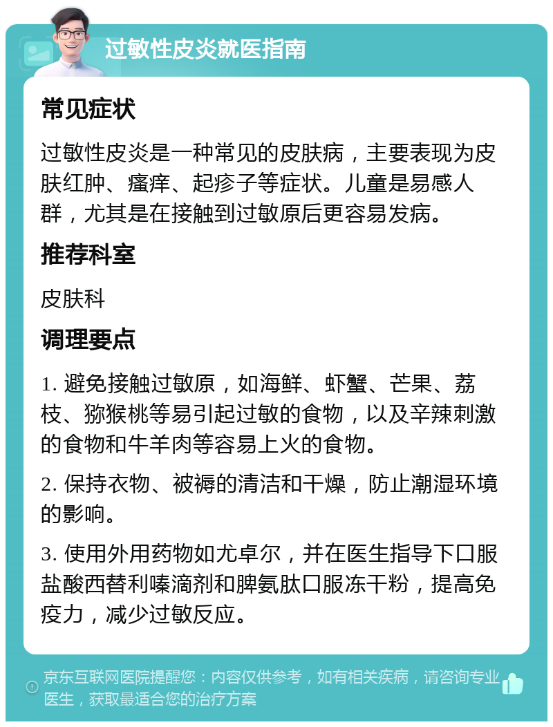 过敏性皮炎就医指南 常见症状 过敏性皮炎是一种常见的皮肤病，主要表现为皮肤红肿、瘙痒、起疹子等症状。儿童是易感人群，尤其是在接触到过敏原后更容易发病。 推荐科室 皮肤科 调理要点 1. 避免接触过敏原，如海鲜、虾蟹、芒果、荔枝、猕猴桃等易引起过敏的食物，以及辛辣刺激的食物和牛羊肉等容易上火的食物。 2. 保持衣物、被褥的清洁和干燥，防止潮湿环境的影响。 3. 使用外用药物如尤卓尔，并在医生指导下口服盐酸西替利嗪滴剂和脾氨肽口服冻干粉，提高免疫力，减少过敏反应。