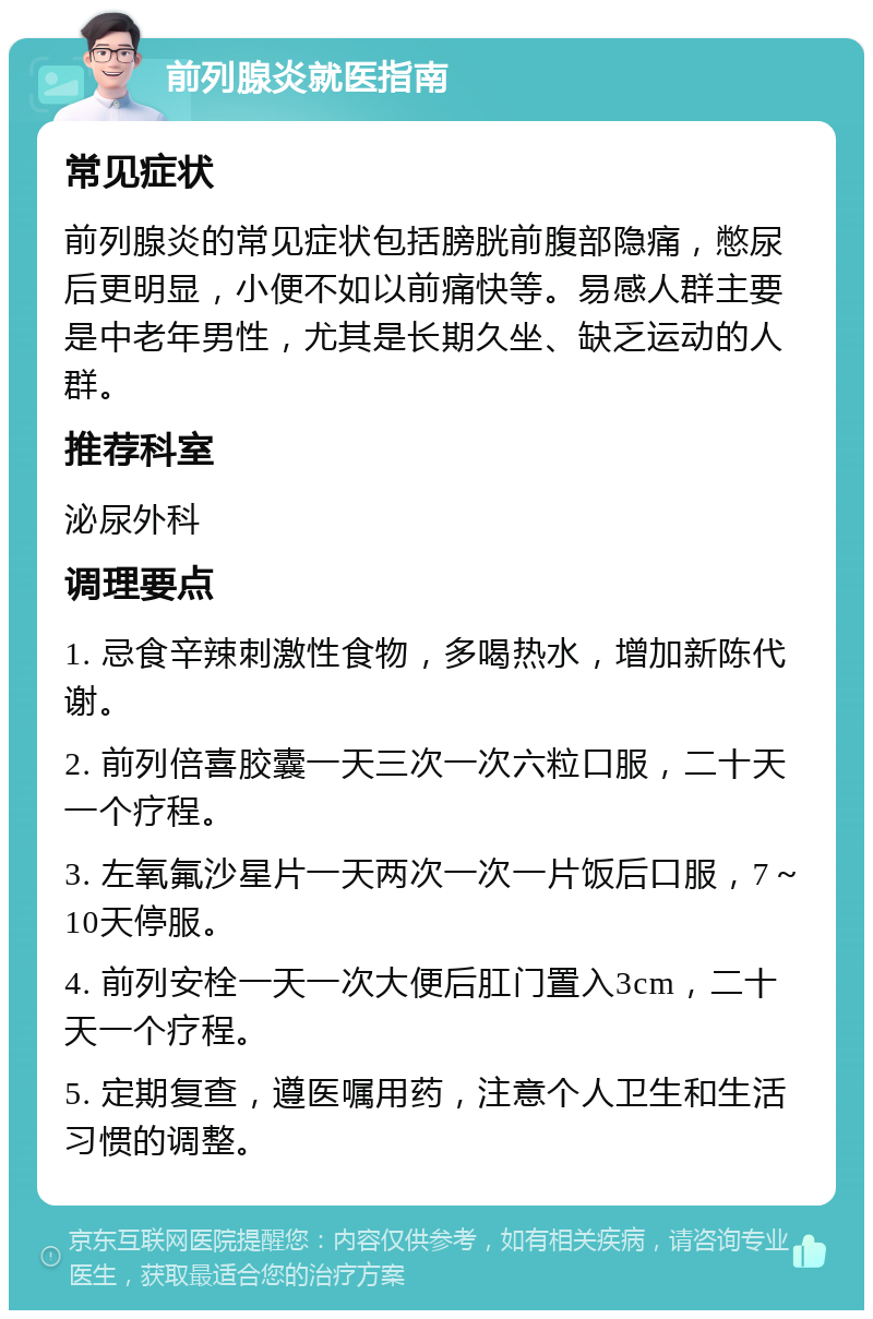 前列腺炎就医指南 常见症状 前列腺炎的常见症状包括膀胱前腹部隐痛，憋尿后更明显，小便不如以前痛快等。易感人群主要是中老年男性，尤其是长期久坐、缺乏运动的人群。 推荐科室 泌尿外科 调理要点 1. 忌食辛辣刺激性食物，多喝热水，增加新陈代谢。 2. 前列倍喜胶囊一天三次一次六粒口服，二十天一个疗程。 3. 左氧氟沙星片一天两次一次一片饭后口服，7～10天停服。 4. 前列安栓一天一次大便后肛门置入3cm，二十天一个疗程。 5. 定期复查，遵医嘱用药，注意个人卫生和生活习惯的调整。