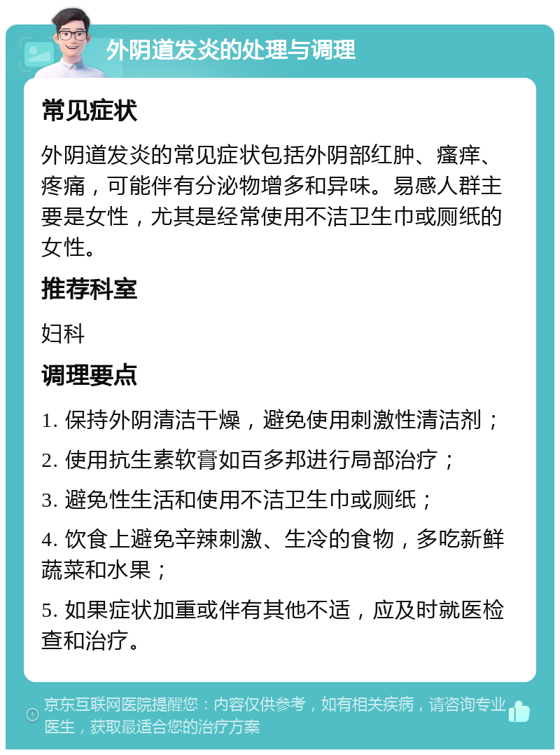 外阴道发炎的处理与调理 常见症状 外阴道发炎的常见症状包括外阴部红肿、瘙痒、疼痛，可能伴有分泌物增多和异味。易感人群主要是女性，尤其是经常使用不洁卫生巾或厕纸的女性。 推荐科室 妇科 调理要点 1. 保持外阴清洁干燥，避免使用刺激性清洁剂； 2. 使用抗生素软膏如百多邦进行局部治疗； 3. 避免性生活和使用不洁卫生巾或厕纸； 4. 饮食上避免辛辣刺激、生冷的食物，多吃新鲜蔬菜和水果； 5. 如果症状加重或伴有其他不适，应及时就医检查和治疗。