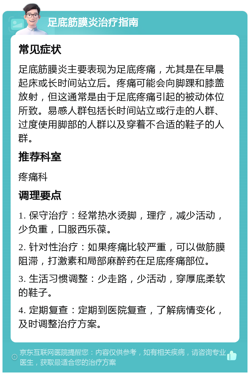 足底筋膜炎治疗指南 常见症状 足底筋膜炎主要表现为足底疼痛，尤其是在早晨起床或长时间站立后。疼痛可能会向脚踝和膝盖放射，但这通常是由于足底疼痛引起的被动体位所致。易感人群包括长时间站立或行走的人群、过度使用脚部的人群以及穿着不合适的鞋子的人群。 推荐科室 疼痛科 调理要点 1. 保守治疗：经常热水烫脚，理疗，减少活动，少负重，口服西乐葆。 2. 针对性治疗：如果疼痛比较严重，可以做筋膜阻滞，打激素和局部麻醉药在足底疼痛部位。 3. 生活习惯调整：少走路，少活动，穿厚底柔软的鞋子。 4. 定期复查：定期到医院复查，了解病情变化，及时调整治疗方案。