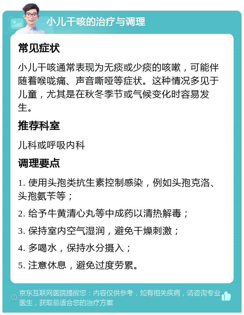 小儿干咳的治疗与调理 常见症状 小儿干咳通常表现为无痰或少痰的咳嗽，可能伴随着喉咙痛、声音嘶哑等症状。这种情况多见于儿童，尤其是在秋冬季节或气候变化时容易发生。 推荐科室 儿科或呼吸内科 调理要点 1. 使用头孢类抗生素控制感染，例如头孢克洛、头孢氨苄等； 2. 给予牛黄清心丸等中成药以清热解毒； 3. 保持室内空气湿润，避免干燥刺激； 4. 多喝水，保持水分摄入； 5. 注意休息，避免过度劳累。