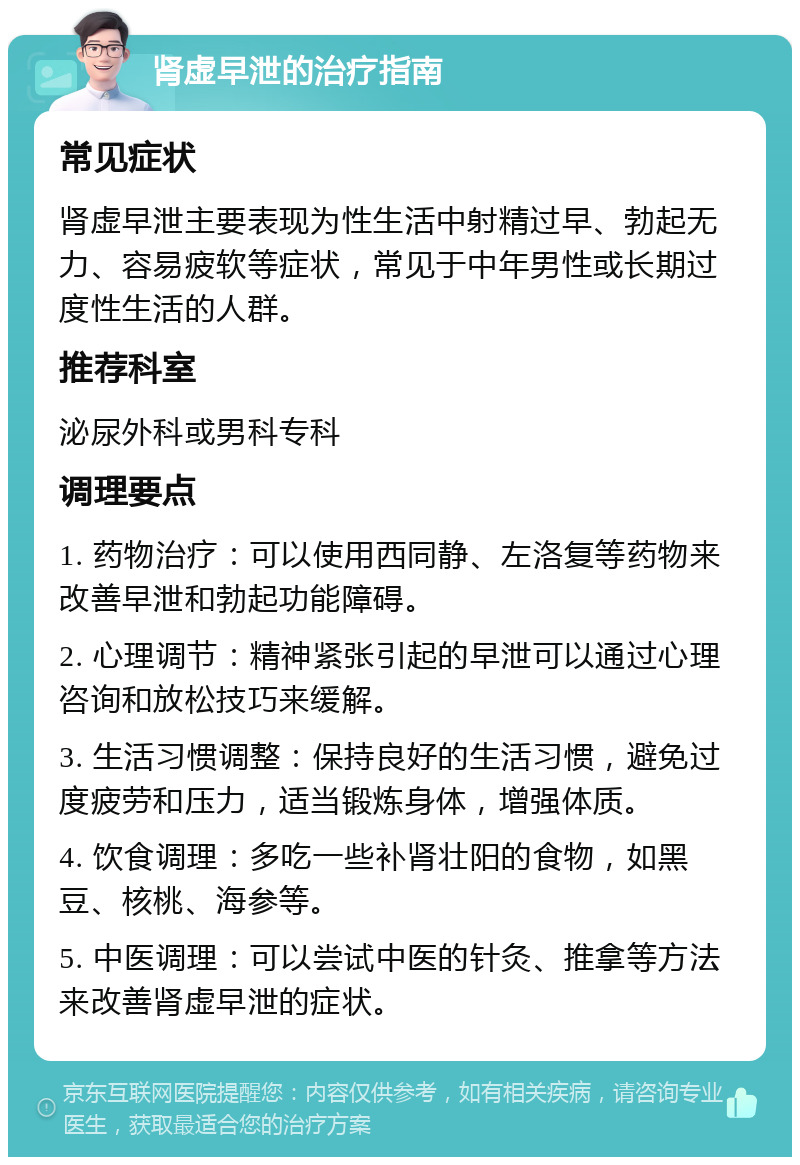 肾虚早泄的治疗指南 常见症状 肾虚早泄主要表现为性生活中射精过早、勃起无力、容易疲软等症状，常见于中年男性或长期过度性生活的人群。 推荐科室 泌尿外科或男科专科 调理要点 1. 药物治疗：可以使用西同静、左洛复等药物来改善早泄和勃起功能障碍。 2. 心理调节：精神紧张引起的早泄可以通过心理咨询和放松技巧来缓解。 3. 生活习惯调整：保持良好的生活习惯，避免过度疲劳和压力，适当锻炼身体，增强体质。 4. 饮食调理：多吃一些补肾壮阳的食物，如黑豆、核桃、海参等。 5. 中医调理：可以尝试中医的针灸、推拿等方法来改善肾虚早泄的症状。