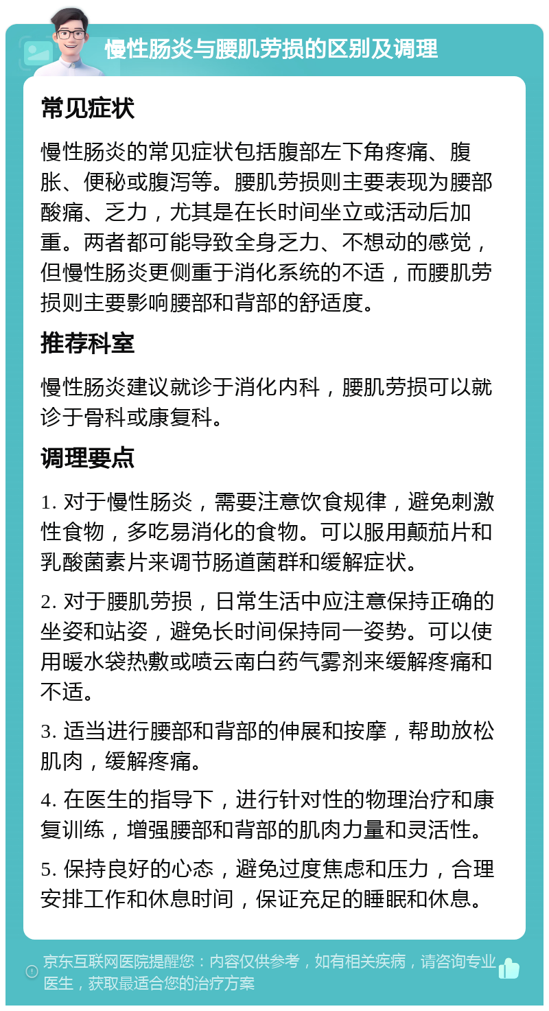 慢性肠炎与腰肌劳损的区别及调理 常见症状 慢性肠炎的常见症状包括腹部左下角疼痛、腹胀、便秘或腹泻等。腰肌劳损则主要表现为腰部酸痛、乏力，尤其是在长时间坐立或活动后加重。两者都可能导致全身乏力、不想动的感觉，但慢性肠炎更侧重于消化系统的不适，而腰肌劳损则主要影响腰部和背部的舒适度。 推荐科室 慢性肠炎建议就诊于消化内科，腰肌劳损可以就诊于骨科或康复科。 调理要点 1. 对于慢性肠炎，需要注意饮食规律，避免刺激性食物，多吃易消化的食物。可以服用颠茄片和乳酸菌素片来调节肠道菌群和缓解症状。 2. 对于腰肌劳损，日常生活中应注意保持正确的坐姿和站姿，避免长时间保持同一姿势。可以使用暖水袋热敷或喷云南白药气雾剂来缓解疼痛和不适。 3. 适当进行腰部和背部的伸展和按摩，帮助放松肌肉，缓解疼痛。 4. 在医生的指导下，进行针对性的物理治疗和康复训练，增强腰部和背部的肌肉力量和灵活性。 5. 保持良好的心态，避免过度焦虑和压力，合理安排工作和休息时间，保证充足的睡眠和休息。